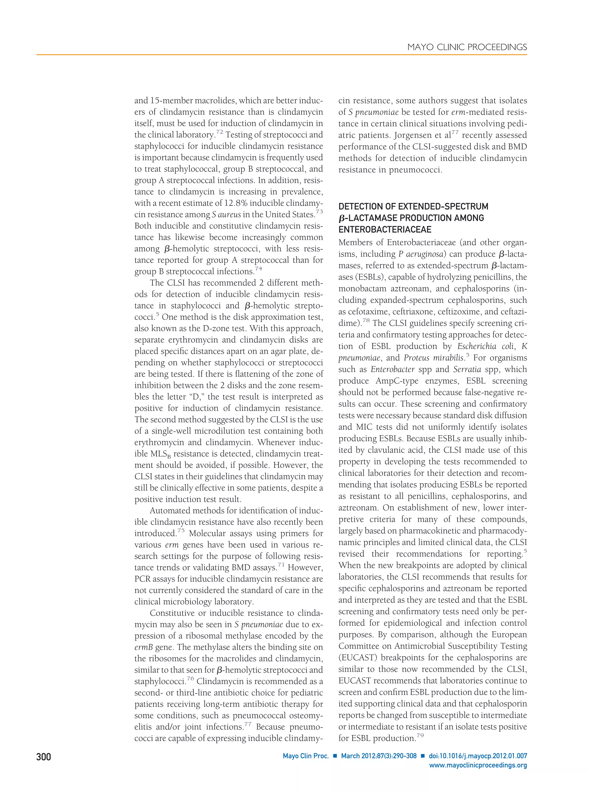 and 15-member macrolides, which are better induc-
ers of clindamycin resistance than is clindamycin
itself, must be used for induction of clindamycin in
the clinical laboratory.72
Testing of streptococci and
staphylococci for inducible clindamycin resistance
is important because clindamycin is frequently used
to treat staphylococcal, group B streptococcal, and
group A streptococcal infections. In addition, resis-
tance to clindamycin is increasing in prevalence,
with a recent estimate of 12.8% inducible clindamy-
cin resistance among S aureus in the United States.73
Both inducible and constitutive clindamycin resis-
tance has likewise become increasingly common
among ␤-hemolytic streptococci, with less resis-
tance reported for group A streptococcal than for
group B streptococcal infections.74
The CLSI has recommended 2 different meth-
ods for detection of inducible clindamycin resis-
tance in staphylococci and ␤-hemolytic strepto-
cocci.5
One method is the disk approximation test,
also known as the D-zone test. With this approach,
separate erythromycin and clindamycin disks are
placed speciﬁc distances apart on an agar plate, de-
pending on whether staphylococci or streptococci
are being tested. If there is ﬂattening of the zone of
inhibition between the 2 disks and the zone resem-
bles the letter “D,” the test result is interpreted as
positive for induction of clindamycin resistance.
The second method suggested by the CLSI is the use
of a single-well microdilution test containing both
erythromycin and clindamycin. Whenever induc-
ible MLSB resistance is detected, clindamycin treat-
ment should be avoided, if possible. However, the
CLSI states in their guidelines that clindamycin may
still be clinically effective in some patients, despite a
positive induction test result.
Automated methods for identiﬁcation of induc-
ible clindamycin resistance have also recently been
introduced.75
Molecular assays using primers for
various erm genes have been used in various re-
search settings for the purpose of following resis-
tance trends or validating BMD assays.71
However,
PCR assays for inducible clindamycin resistance are
not currently considered the standard of care in the
clinical microbiology laboratory.
Constitutive or inducible resistance to clinda-
mycin may also be seen in S pneumoniae due to ex-
pression of a ribosomal methylase encoded by the
ermB gene. The methylase alters the binding site on
the ribosomes for the macrolides and clindamycin,
similar to that seen for ␤-hemolytic streptococci and
staphylococci.76
Clindamycin is recommended as a
second- or third-line antibiotic choice for pediatric
patients receiving long-term antibiotic therapy for
some conditions, such as pneumococcal osteomy-
elitis and/or joint infections.77
Because pneumo-
cocci are capable of expressing inducible clindamy-
cin resistance, some authors suggest that isolates
of S pneumoniae be tested for erm-mediated resis-
tance in certain clinical situations involving pedi-
atric patients. Jorgensen et al77
recently assessed
performance of the CLSI-suggested disk and BMD
methods for detection of inducible clindamycin
resistance in pneumococci.
DETECTION OF EXTENDED-SPECTRUM
␤-LACTAMASE PRODUCTION AMONG
ENTEROBACTERIACEAE
Members of Enterobacteriaceae (and other organ-
isms, including P aeruginosa) can produce ␤-lacta-
mases, referred to as extended-spectrum ␤-lactam-
ases (ESBLs), capable of hydrolyzing penicillins, the
monobactam aztreonam, and cephalosporins (in-
cluding expanded-spectrum cephalosporins, such
as cefotaxime, ceftriaxone, ceftizoxime, and ceftazi-
dime).78
The CLSI guidelines specify screening cri-
teria and conﬁrmatory testing approaches for detec-
tion of ESBL production by Escherichia coli, K
pneumoniae, and Proteus mirabilis.5
For organisms
such as Enterobacter spp and Serratia spp, which
produce AmpC-type enzymes, ESBL screening
should not be performed because false-negative re-
sults can occur. These screening and conﬁrmatory
tests were necessary because standard disk diffusion
and MIC tests did not uniformly identify isolates
producing ESBLs. Because ESBLs are usually inhib-
ited by clavulanic acid, the CLSI made use of this
property in developing the tests recommended to
clinical laboratories for their detection and recom-
mending that isolates producing ESBLs be reported
as resistant to all penicillins, cephalosporins, and
aztreonam. On establishment of new, lower inter-
pretive criteria for many of these compounds,
largely based on pharmacokinetic and pharmacody-
namic principles and limited clinical data, the CLSI
revised their recommendations for reporting.5
When the new breakpoints are adopted by clinical
laboratories, the CLSI recommends that results for
speciﬁc cephalosporins and aztreonam be reported
and interpreted as they are tested and that the ESBL
screening and conﬁrmatory tests need only be per-
formed for epidemiological and infection control
purposes. By comparison, although the European
Committee on Antimicrobial Susceptibility Testing
(EUCAST) breakpoints for the cephalosporins are
similar to those now recommended by the CLSI,
EUCAST recommends that laboratories continue to
screen and conﬁrm ESBL production due to the lim-
ited supporting clinical data and that cephalosporin
reports be changed from susceptible to intermediate
or intermediate to resistant if an isolate tests positive
for ESBL production.79
MAYO CLINIC PROCEEDINGS
300 Mayo Clin Proc. Ⅲ March 2012;87(3):290-308 Ⅲ doi:10.1016/j.mayocp.2012.01.007
www.mayoclinicproceedings.org
 