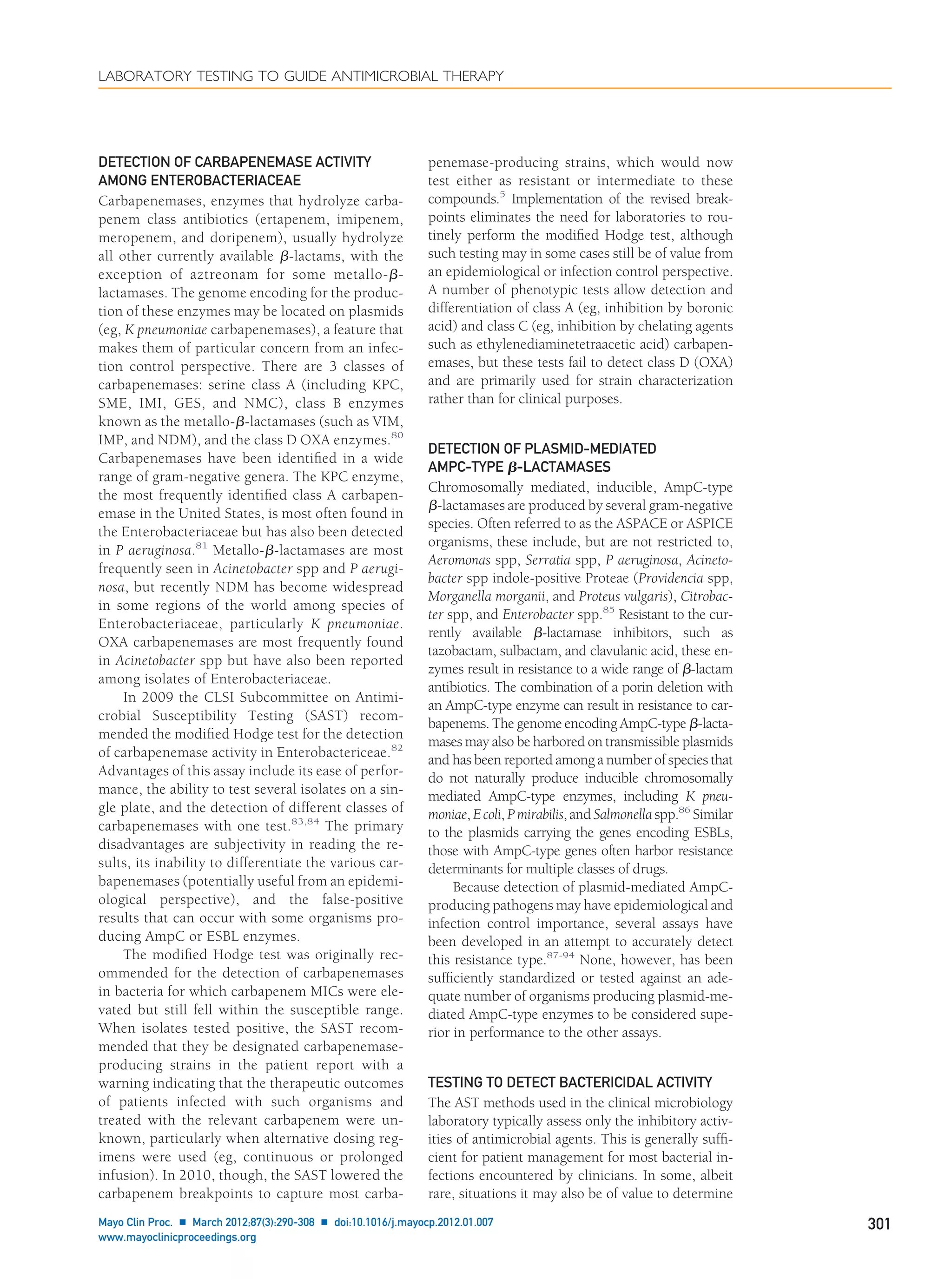 DETECTION OF CARBAPENEMASE ACTIVITY
AMONG ENTEROBACTERIACEAE
Carbapenemases, enzymes that hydrolyze carba-
penem class antibiotics (ertapenem, imipenem,
meropenem, and doripenem), usually hydrolyze
all other currently available ␤-lactams, with the
exception of aztreonam for some metallo-␤-
lactamases. The genome encoding for the produc-
tion of these enzymes may be located on plasmids
(eg, K pneumoniae carbapenemases), a feature that
makes them of particular concern from an infec-
tion control perspective. There are 3 classes of
carbapenemases: serine class A (including KPC,
SME, IMI, GES, and NMC), class B enzymes
known as the metallo-␤-lactamases (such as VIM,
IMP, and NDM), and the class D OXA enzymes.80
Carbapenemases have been identiﬁed in a wide
range of gram-negative genera. The KPC enzyme,
the most frequently identiﬁed class A carbapen-
emase in the United States, is most often found in
the Enterobacteriaceae but has also been detected
in P aeruginosa.81
Metallo-␤-lactamases are most
frequently seen in Acinetobacter spp and P aerugi-
nosa, but recently NDM has become widespread
in some regions of the world among species of
Enterobacteriaceae, particularly K pneumoniae.
OXA carbapenemases are most frequently found
in Acinetobacter spp but have also been reported
among isolates of Enterobacteriaceae.
In 2009 the CLSI Subcommittee on Antimi-
crobial Susceptibility Testing (SAST) recom-
mended the modiﬁed Hodge test for the detection
of carbapenemase activity in Enterobactericeae.82
Advantages of this assay include its ease of perfor-
mance, the ability to test several isolates on a sin-
gle plate, and the detection of different classes of
carbapenemases with one test.83,84
The primary
disadvantages are subjectivity in reading the re-
sults, its inability to differentiate the various car-
bapenemases (potentially useful from an epidemi-
ological perspective), and the false-positive
results that can occur with some organisms pro-
ducing AmpC or ESBL enzymes.
The modiﬁed Hodge test was originally rec-
ommended for the detection of carbapenemases
in bacteria for which carbapenem MICs were ele-
vated but still fell within the susceptible range.
When isolates tested positive, the SAST recom-
mended that they be designated carbapenemase-
producing strains in the patient report with a
warning indicating that the therapeutic outcomes
of patients infected with such organisms and
treated with the relevant carbapenem were un-
known, particularly when alternative dosing reg-
imens were used (eg, continuous or prolonged
infusion). In 2010, though, the SAST lowered the
carbapenem breakpoints to capture most carba-
penemase-producing strains, which would now
test either as resistant or intermediate to these
compounds.5
Implementation of the revised break-
points eliminates the need for laboratories to rou-
tinely perform the modiﬁed Hodge test, although
such testing may in some cases still be of value from
an epidemiological or infection control perspective.
A number of phenotypic tests allow detection and
differentiation of class A (eg, inhibition by boronic
acid) and class C (eg, inhibition by chelating agents
such as ethylenediaminetetraacetic acid) carbapen-
emases, but these tests fail to detect class D (OXA)
and are primarily used for strain characterization
rather than for clinical purposes.
DETECTION OF PLASMID-MEDIATED
AMPC-TYPE ␤-LACTAMASES
Chromosomally mediated, inducible, AmpC-type
␤-lactamases are produced by several gram-negative
species. Often referred to as the ASPACE or ASPICE
organisms, these include, but are not restricted to,
Aeromonas spp, Serratia spp, P aeruginosa, Acineto-
bacter spp indole-positive Proteae (Providencia spp,
Morganella morganii, and Proteus vulgaris), Citrobac-
ter spp, and Enterobacter spp.85
Resistant to the cur-
rently available ␤-lactamase inhibitors, such as
tazobactam, sulbactam, and clavulanic acid, these en-
zymes result in resistance to a wide range of ␤-lactam
antibiotics. The combination of a porin deletion with
an AmpC-type enzyme can result in resistance to car-
bapenems. The genome encoding AmpC-type ␤-lacta-
mases may also be harbored on transmissible plasmids
and has been reported among a number of species that
do not naturally produce inducible chromosomally
mediated AmpC-type enzymes, including K pneu-
moniae,Ecoli, Pmirabilis,and Salmonella spp.86
Similar
to the plasmids carrying the genes encoding ESBLs,
those with AmpC-type genes often harbor resistance
determinants for multiple classes of drugs.
Because detection of plasmid-mediated AmpC-
producing pathogens may have epidemiological and
infection control importance, several assays have
been developed in an attempt to accurately detect
this resistance type.87-94
None, however, has been
sufﬁciently standardized or tested against an ade-
quate number of organisms producing plasmid-me-
diated AmpC-type enzymes to be considered supe-
rior in performance to the other assays.
TESTING TO DETECT BACTERICIDAL ACTIVITY
The AST methods used in the clinical microbiology
laboratory typically assess only the inhibitory activ-
ities of antimicrobial agents. This is generally sufﬁ-
cient for patient management for most bacterial in-
fections encountered by clinicians. In some, albeit
rare, situations it may also be of value to determine
LABORATORY TESTING TO GUIDE ANTIMICROBIAL THERAPY
Mayo Clin Proc. Ⅲ March 2012;87(3):290-308 Ⅲ doi:10.1016/j.mayocp.2012.01.007 301
www.mayoclinicproceedings.org
 