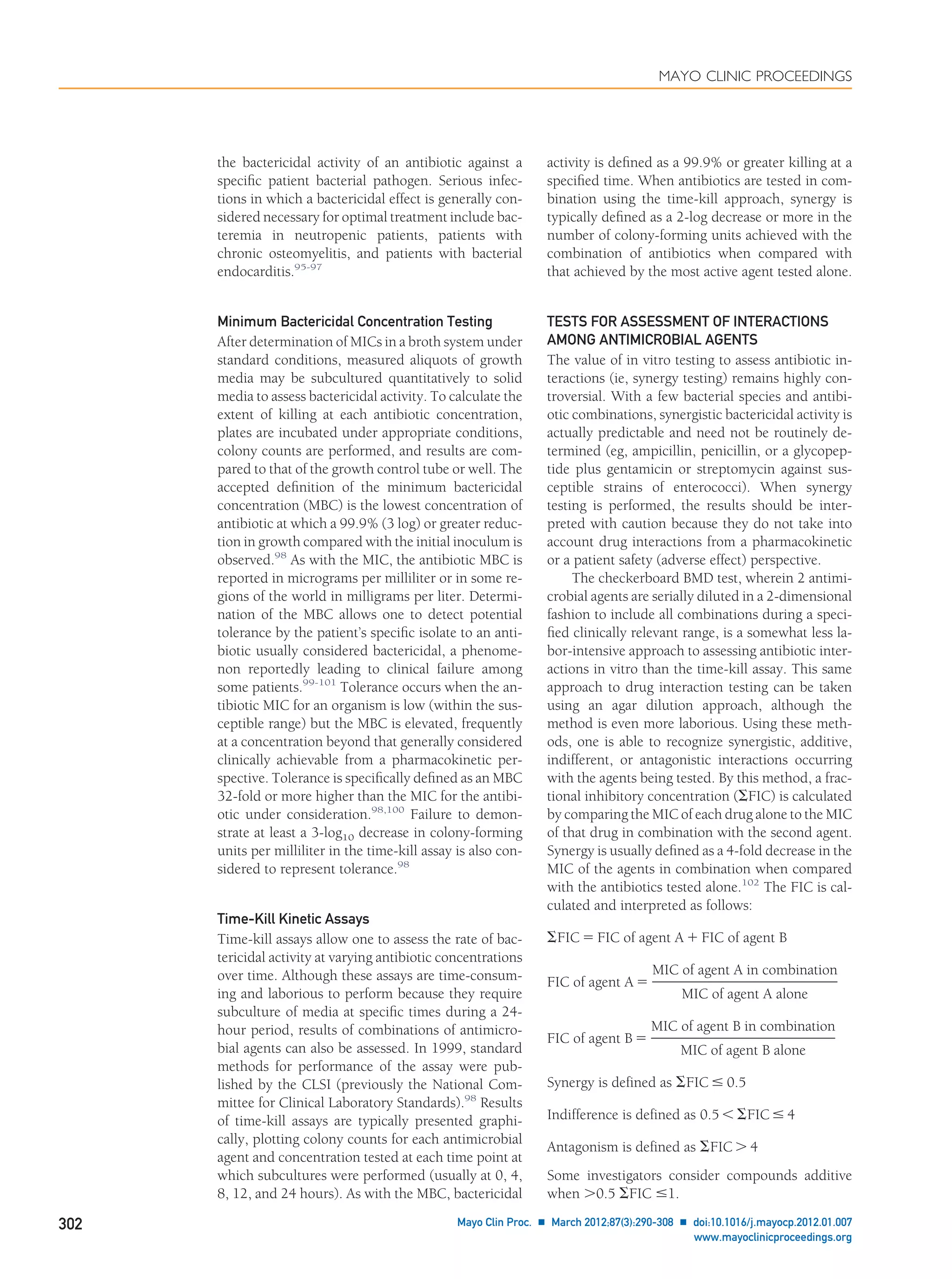 the bactericidal activity of an antibiotic against a
speciﬁc patient bacterial pathogen. Serious infec-
tions in which a bactericidal effect is generally con-
sidered necessary for optimal treatment include bac-
teremia in neutropenic patients, patients with
chronic osteomyelitis, and patients with bacterial
endocarditis.95-97
Minimum Bactericidal Concentration Testing
After determination of MICs in a broth system under
standard conditions, measured aliquots of growth
media may be subcultured quantitatively to solid
media to assess bactericidal activity. To calculate the
extent of killing at each antibiotic concentration,
plates are incubated under appropriate conditions,
colony counts are performed, and results are com-
pared to that of the growth control tube or well. The
accepted deﬁnition of the minimum bactericidal
concentration (MBC) is the lowest concentration of
antibiotic at which a 99.9% (3 log) or greater reduc-
tion in growth compared with the initial inoculum is
observed.98
As with the MIC, the antibiotic MBC is
reported in micrograms per milliliter or in some re-
gions of the world in milligrams per liter. Determi-
nation of the MBC allows one to detect potential
tolerance by the patient’s speciﬁc isolate to an anti-
biotic usually considered bactericidal, a phenome-
non reportedly leading to clinical failure among
some patients.99-101
Tolerance occurs when the an-
tibiotic MIC for an organism is low (within the sus-
ceptible range) but the MBC is elevated, frequently
at a concentration beyond that generally considered
clinically achievable from a pharmacokinetic per-
spective. Tolerance is speciﬁcally deﬁned as an MBC
32-fold or more higher than the MIC for the antibi-
otic under consideration.98,100
Failure to demon-
strate at least a 3-log10 decrease in colony-forming
units per milliliter in the time-kill assay is also con-
sidered to represent tolerance.98
Time-Kill Kinetic Assays
Time-kill assays allow one to assess the rate of bac-
tericidal activity at varying antibiotic concentrations
over time. Although these assays are time-consum-
ing and laborious to perform because they require
subculture of media at speciﬁc times during a 24-
hour period, results of combinations of antimicro-
bial agents can also be assessed. In 1999, standard
methods for performance of the assay were pub-
lished by the CLSI (previously the National Com-
mittee for Clinical Laboratory Standards).98
Results
of time-kill assays are typically presented graphi-
cally, plotting colony counts for each antimicrobial
agent and concentration tested at each time point at
which subcultures were performed (usually at 0, 4,
8, 12, and 24 hours). As with the MBC, bactericidal
activity is deﬁned as a 99.9% or greater killing at a
speciﬁed time. When antibiotics are tested in com-
bination using the time-kill approach, synergy is
typically deﬁned as a 2-log decrease or more in the
number of colony-forming units achieved with the
combination of antibiotics when compared with
that achieved by the most active agent tested alone.
TESTS FOR ASSESSMENT OF INTERACTIONS
AMONG ANTIMICROBIAL AGENTS
The value of in vitro testing to assess antibiotic in-
teractions (ie, synergy testing) remains highly con-
troversial. With a few bacterial species and antibi-
otic combinations, synergistic bactericidal activity is
actually predictable and need not be routinely de-
termined (eg, ampicillin, penicillin, or a glycopep-
tide plus gentamicin or streptomycin against sus-
ceptible strains of enterococci). When synergy
testing is performed, the results should be inter-
preted with caution because they do not take into
account drug interactions from a pharmacokinetic
or a patient safety (adverse effect) perspective.
The checkerboard BMD test, wherein 2 antimi-
crobial agents are serially diluted in a 2-dimensional
fashion to include all combinations during a speci-
ﬁed clinically relevant range, is a somewhat less la-
bor-intensive approach to assessing antibiotic inter-
actions in vitro than the time-kill assay. This same
approach to drug interaction testing can be taken
using an agar dilution approach, although the
method is even more laborious. Using these meth-
ods, one is able to recognize synergistic, additive,
indifferent, or antagonistic interactions occurring
with the agents being tested. By this method, a frac-
tional inhibitory concentration (⌺FIC) is calculated
by comparing the MIC of each drug alone to the MIC
of that drug in combination with the second agent.
Synergy is usually deﬁned as a 4-fold decrease in the
MIC of the agents in combination when compared
with the antibiotics tested alone.102
The FIC is cal-
culated and interpreted as follows:
⌺FIC ϭ FIC of agent A ϩ FIC of agent B
FIC of agent A ϭ
MIC of agent A in combination
MIC of agent A alone
FIC of agent B ϭ
MIC of agent B in combination
MIC of agent B alone
Synergy is defined as ⌺FIC Յ 0.5
Indifference is defined as 0.5 Ͻ ⌺FIC Յ 4
Antagonism is defined as ⌺FIC Ͼ 4
Some investigators consider compounds additive
when Ͼ0.5 ⌺FIC Յ1.
MAYO CLINIC PROCEEDINGS
302 Mayo Clin Proc. Ⅲ March 2012;87(3):290-308 Ⅲ doi:10.1016/j.mayocp.2012.01.007
www.mayoclinicproceedings.org
 
