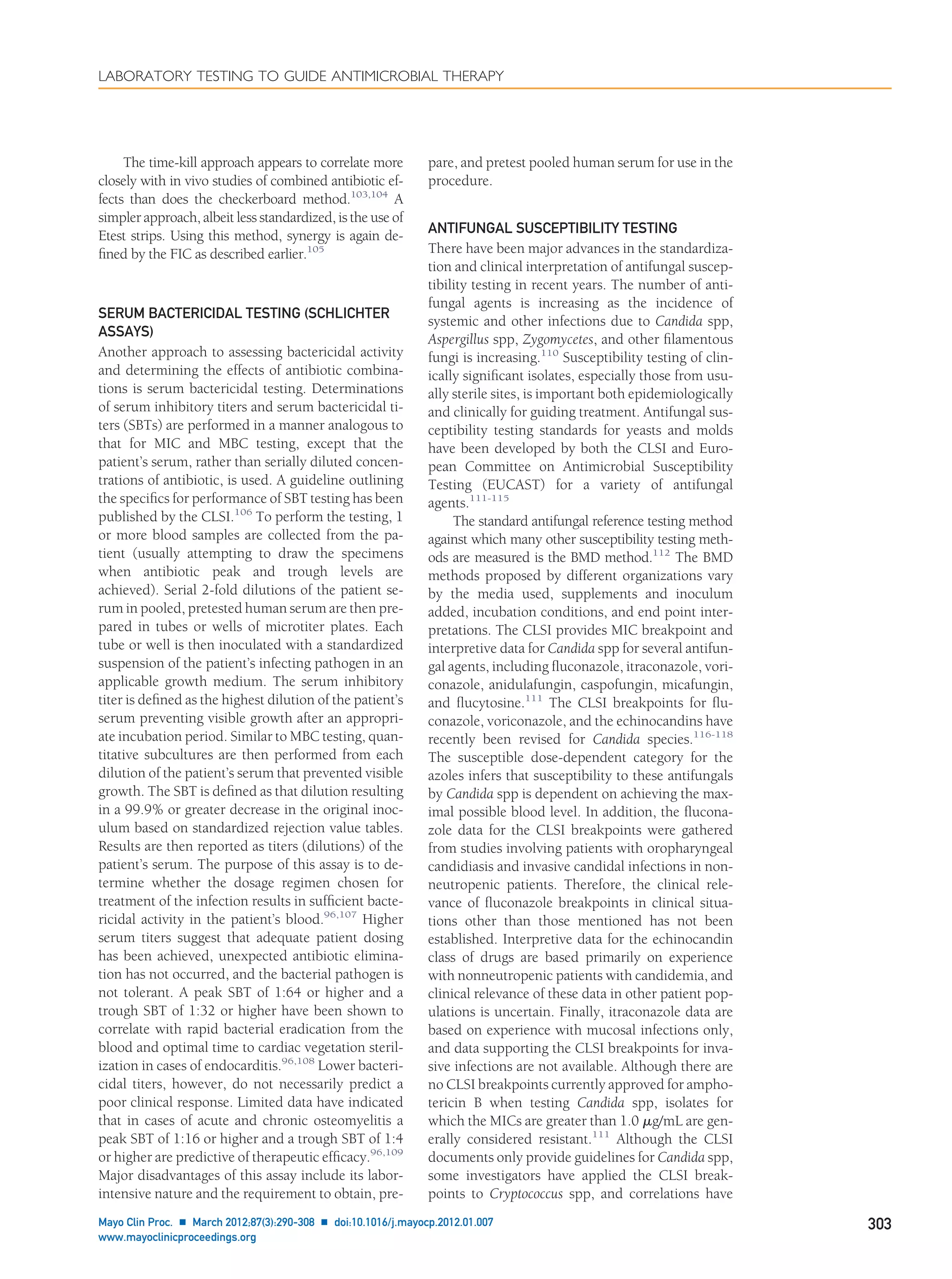 The time-kill approach appears to correlate more
closely with in vivo studies of combined antibiotic ef-
fects than does the checkerboard method.103,104
A
simpler approach, albeit less standardized, is the use of
Etest strips. Using this method, synergy is again de-
ﬁned by the FIC as described earlier.105
SERUM BACTERICIDAL TESTING (SCHLICHTER
ASSAYS)
Another approach to assessing bactericidal activity
and determining the effects of antibiotic combina-
tions is serum bactericidal testing. Determinations
of serum inhibitory titers and serum bactericidal ti-
ters (SBTs) are performed in a manner analogous to
that for MIC and MBC testing, except that the
patient’s serum, rather than serially diluted concen-
trations of antibiotic, is used. A guideline outlining
the speciﬁcs for performance of SBT testing has been
published by the CLSI.106
To perform the testing, 1
or more blood samples are collected from the pa-
tient (usually attempting to draw the specimens
when antibiotic peak and trough levels are
achieved). Serial 2-fold dilutions of the patient se-
rum in pooled, pretested human serum are then pre-
pared in tubes or wells of microtiter plates. Each
tube or well is then inoculated with a standardized
suspension of the patient’s infecting pathogen in an
applicable growth medium. The serum inhibitory
titer is deﬁned as the highest dilution of the patient’s
serum preventing visible growth after an appropri-
ate incubation period. Similar to MBC testing, quan-
titative subcultures are then performed from each
dilution of the patient’s serum that prevented visible
growth. The SBT is deﬁned as that dilution resulting
in a 99.9% or greater decrease in the original inoc-
ulum based on standardized rejection value tables.
Results are then reported as titers (dilutions) of the
patient’s serum. The purpose of this assay is to de-
termine whether the dosage regimen chosen for
treatment of the infection results in sufﬁcient bacte-
ricidal activity in the patient’s blood.96,107
Higher
serum titers suggest that adequate patient dosing
has been achieved, unexpected antibiotic elimina-
tion has not occurred, and the bacterial pathogen is
not tolerant. A peak SBT of 1:64 or higher and a
trough SBT of 1:32 or higher have been shown to
correlate with rapid bacterial eradication from the
blood and optimal time to cardiac vegetation steril-
ization in cases of endocarditis.96,108
Lower bacteri-
cidal titers, however, do not necessarily predict a
poor clinical response. Limited data have indicated
that in cases of acute and chronic osteomyelitis a
peak SBT of 1:16 or higher and a trough SBT of 1:4
or higher are predictive of therapeutic efﬁcacy.96,109
Major disadvantages of this assay include its labor-
intensive nature and the requirement to obtain, pre-
pare, and pretest pooled human serum for use in the
procedure.
ANTIFUNGAL SUSCEPTIBILITY TESTING
There have been major advances in the standardiza-
tion and clinical interpretation of antifungal suscep-
tibility testing in recent years. The number of anti-
fungal agents is increasing as the incidence of
systemic and other infections due to Candida spp,
Aspergillus spp, Zygomycetes, and other ﬁlamentous
fungi is increasing.110
Susceptibility testing of clin-
ically signiﬁcant isolates, especially those from usu-
ally sterile sites, is important both epidemiologically
and clinically for guiding treatment. Antifungal sus-
ceptibility testing standards for yeasts and molds
have been developed by both the CLSI and Euro-
pean Committee on Antimicrobial Susceptibility
Testing (EUCAST) for a variety of antifungal
agents.111-115
The standard antifungal reference testing method
against which many other susceptibility testing meth-
ods are measured is the BMD method.112
The BMD
methods proposed by different organizations vary
by the media used, supplements and inoculum
added, incubation conditions, and end point inter-
pretations. The CLSI provides MIC breakpoint and
interpretive data for Candida spp for several antifun-
gal agents, including ﬂuconazole, itraconazole, vori-
conazole, anidulafungin, caspofungin, micafungin,
and ﬂucytosine.111
The CLSI breakpoints for ﬂu-
conazole, voriconazole, and the echinocandins have
recently been revised for Candida species.116-118
The susceptible dose-dependent category for the
azoles infers that susceptibility to these antifungals
by Candida spp is dependent on achieving the max-
imal possible blood level. In addition, the ﬂucona-
zole data for the CLSI breakpoints were gathered
from studies involving patients with oropharyngeal
candidiasis and invasive candidal infections in non-
neutropenic patients. Therefore, the clinical rele-
vance of ﬂuconazole breakpoints in clinical situa-
tions other than those mentioned has not been
established. Interpretive data for the echinocandin
class of drugs are based primarily on experience
with nonneutropenic patients with candidemia, and
clinical relevance of these data in other patient pop-
ulations is uncertain. Finally, itraconazole data are
based on experience with mucosal infections only,
and data supporting the CLSI breakpoints for inva-
sive infections are not available. Although there are
no CLSI breakpoints currently approved for ampho-
tericin B when testing Candida spp, isolates for
which the MICs are greater than 1.0 ␮g/mL are gen-
erally considered resistant.111
Although the CLSI
documents only provide guidelines for Candida spp,
some investigators have applied the CLSI break-
points to Cryptococcus spp, and correlations have
LABORATORY TESTING TO GUIDE ANTIMICROBIAL THERAPY
Mayo Clin Proc. Ⅲ March 2012;87(3):290-308 Ⅲ doi:10.1016/j.mayocp.2012.01.007 303
www.mayoclinicproceedings.org
 