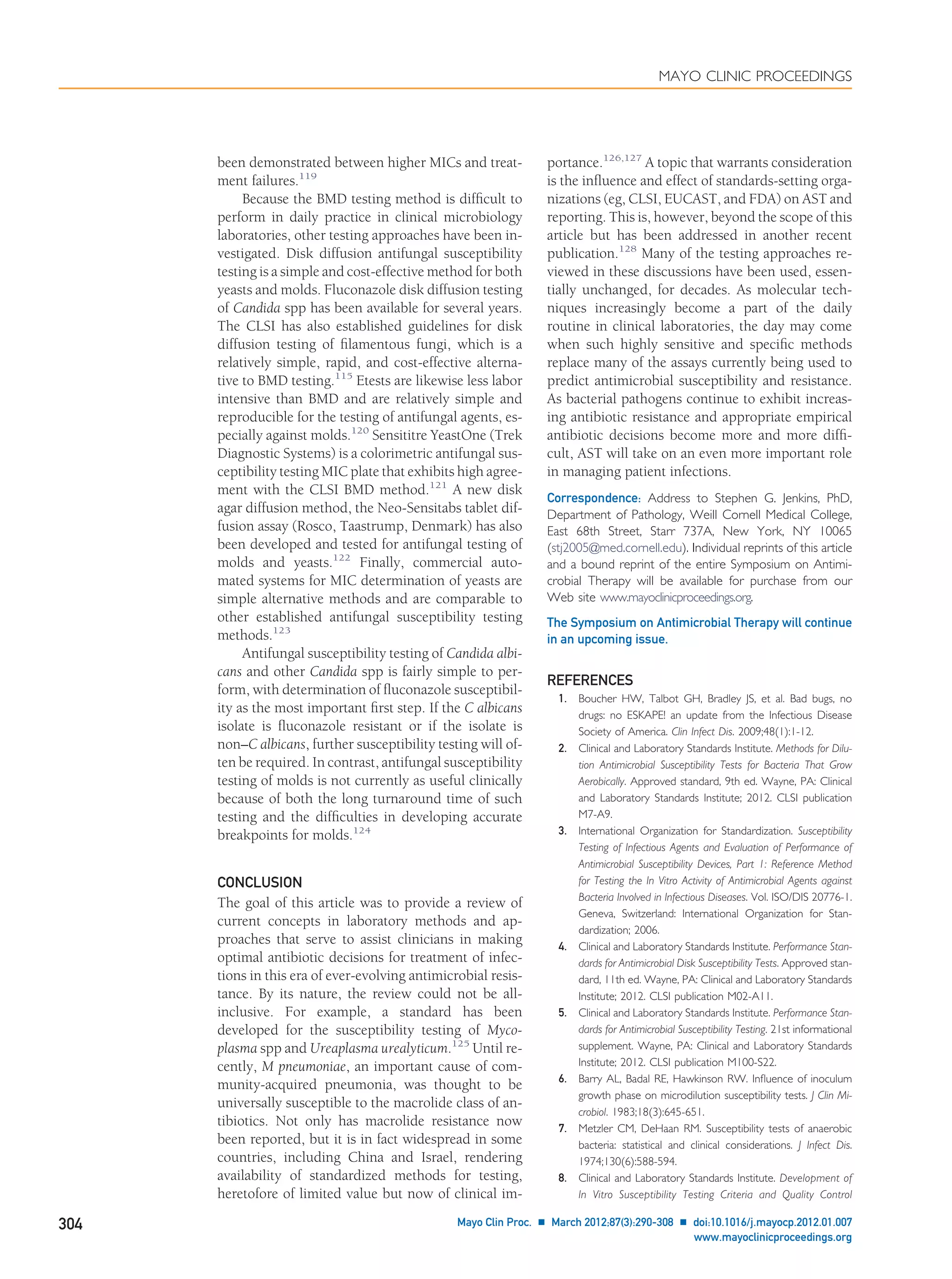 been demonstrated between higher MICs and treat-
ment failures.119
Because the BMD testing method is difﬁcult to
perform in daily practice in clinical microbiology
laboratories, other testing approaches have been in-
vestigated. Disk diffusion antifungal susceptibility
testing is a simple and cost-effective method for both
yeasts and molds. Fluconazole disk diffusion testing
of Candida spp has been available for several years.
The CLSI has also established guidelines for disk
diffusion testing of ﬁlamentous fungi, which is a
relatively simple, rapid, and cost-effective alterna-
tive to BMD testing.115
Etests are likewise less labor
intensive than BMD and are relatively simple and
reproducible for the testing of antifungal agents, es-
pecially against molds.120
Sensititre YeastOne (Trek
Diagnostic Systems) is a colorimetric antifungal sus-
ceptibility testing MIC plate that exhibits high agree-
ment with the CLSI BMD method.121
A new disk
agar diffusion method, the Neo-Sensitabs tablet dif-
fusion assay (Rosco, Taastrump, Denmark) has also
been developed and tested for antifungal testing of
molds and yeasts.122
Finally, commercial auto-
mated systems for MIC determination of yeasts are
simple alternative methods and are comparable to
other established antifungal susceptibility testing
methods.123
Antifungal susceptibility testing of Candida albi-
cans and other Candida spp is fairly simple to per-
form, with determination of ﬂuconazole susceptibil-
ity as the most important ﬁrst step. If the C albicans
isolate is ﬂuconazole resistant or if the isolate is
non–C albicans, further susceptibility testing will of-
ten be required. In contrast, antifungal susceptibility
testing of molds is not currently as useful clinically
because of both the long turnaround time of such
testing and the difﬁculties in developing accurate
breakpoints for molds.124
CONCLUSION
The goal of this article was to provide a review of
current concepts in laboratory methods and ap-
proaches that serve to assist clinicians in making
optimal antibiotic decisions for treatment of infec-
tions in this era of ever-evolving antimicrobial resis-
tance. By its nature, the review could not be all-
inclusive. For example, a standard has been
developed for the susceptibility testing of Myco-
plasma spp and Ureaplasma urealyticum.125
Until re-
cently, M pneumoniae, an important cause of com-
munity-acquired pneumonia, was thought to be
universally susceptible to the macrolide class of an-
tibiotics. Not only has macrolide resistance now
been reported, but it is in fact widespread in some
countries, including China and Israel, rendering
availability of standardized methods for testing,
heretofore of limited value but now of clinical im-
portance.126,127
A topic that warrants consideration
is the inﬂuence and effect of standards-setting orga-
nizations (eg, CLSI, EUCAST, and FDA) on AST and
reporting. This is, however, beyond the scope of this
article but has been addressed in another recent
publication.128
Many of the testing approaches re-
viewed in these discussions have been used, essen-
tially unchanged, for decades. As molecular tech-
niques increasingly become a part of the daily
routine in clinical laboratories, the day may come
when such highly sensitive and speciﬁc methods
replace many of the assays currently being used to
predict antimicrobial susceptibility and resistance.
As bacterial pathogens continue to exhibit increas-
ing antibiotic resistance and appropriate empirical
antibiotic decisions become more and more difﬁ-
cult, AST will take on an even more important role
in managing patient infections.
Correspondence: Address to Stephen G. Jenkins, PhD,
Department of Pathology, Weill Cornell Medical College,
East 68th Street, Starr 737A, New York, NY 10065
(stj2005@med.cornell.edu). Individual reprints of this article
and a bound reprint of the entire Symposium on Antimi-
crobial Therapy will be available for purchase from our
Web site www.mayoclinicproceedings.org.
The Symposium on Antimicrobial Therapy will continue
in an upcoming issue.
REFERENCES
1. Boucher HW, Talbot GH, Bradley JS, et al. Bad bugs, no
drugs: no ESKAPE! an update from the Infectious Disease
Society of America. Clin Infect Dis. 2009;48(1):1-12.
2. Clinical and Laboratory Standards Institute. Methods for Dilu-
tion Antimicrobial Susceptibility Tests for Bacteria That Grow
Aerobically. Approved standard, 9th ed. Wayne, PA: Clinical
and Laboratory Standards Institute; 2012. CLSI publication
M7-A9.
3. International Organization for Standardization. Susceptibility
Testing of Infectious Agents and Evaluation of Performance of
Antimicrobial Susceptibility Devices, Part 1: Reference Method
for Testing the In Vitro Activity of Antimicrobial Agents against
Bacteria Involved in Infectious Diseases. Vol. ISO/DIS 20776-1.
Geneva, Switzerland: International Organization for Stan-
dardization; 2006.
4. Clinical and Laboratory Standards Institute. Performance Stan-
dards for Antimicrobial Disk Susceptibility Tests. Approved stan-
dard, 11th ed. Wayne, PA: Clinical and Laboratory Standards
Institute; 2012. CLSI publication M02-A11.
5. Clinical and Laboratory Standards Institute. Performance Stan-
dards for Antimicrobial Susceptibility Testing. 21st informational
supplement. Wayne, PA: Clinical and Laboratory Standards
Institute; 2012. CLSI publication M100-S22.
6. Barry AL, Badal RE, Hawkinson RW. Inﬂuence of inoculum
growth phase on microdilution susceptibility tests. J Clin Mi-
crobiol. 1983;18(3):645-651.
7. Metzler CM, DeHaan RM. Susceptibility tests of anaerobic
bacteria: statistical and clinical considerations. J Infect Dis.
1974;130(6):588-594.
8. Clinical and Laboratory Standards Institute. Development of
In Vitro Susceptibility Testing Criteria and Quality Control
MAYO CLINIC PROCEEDINGS
304 Mayo Clin Proc. Ⅲ March 2012;87(3):290-308 Ⅲ doi:10.1016/j.mayocp.2012.01.007
www.mayoclinicproceedings.org
 