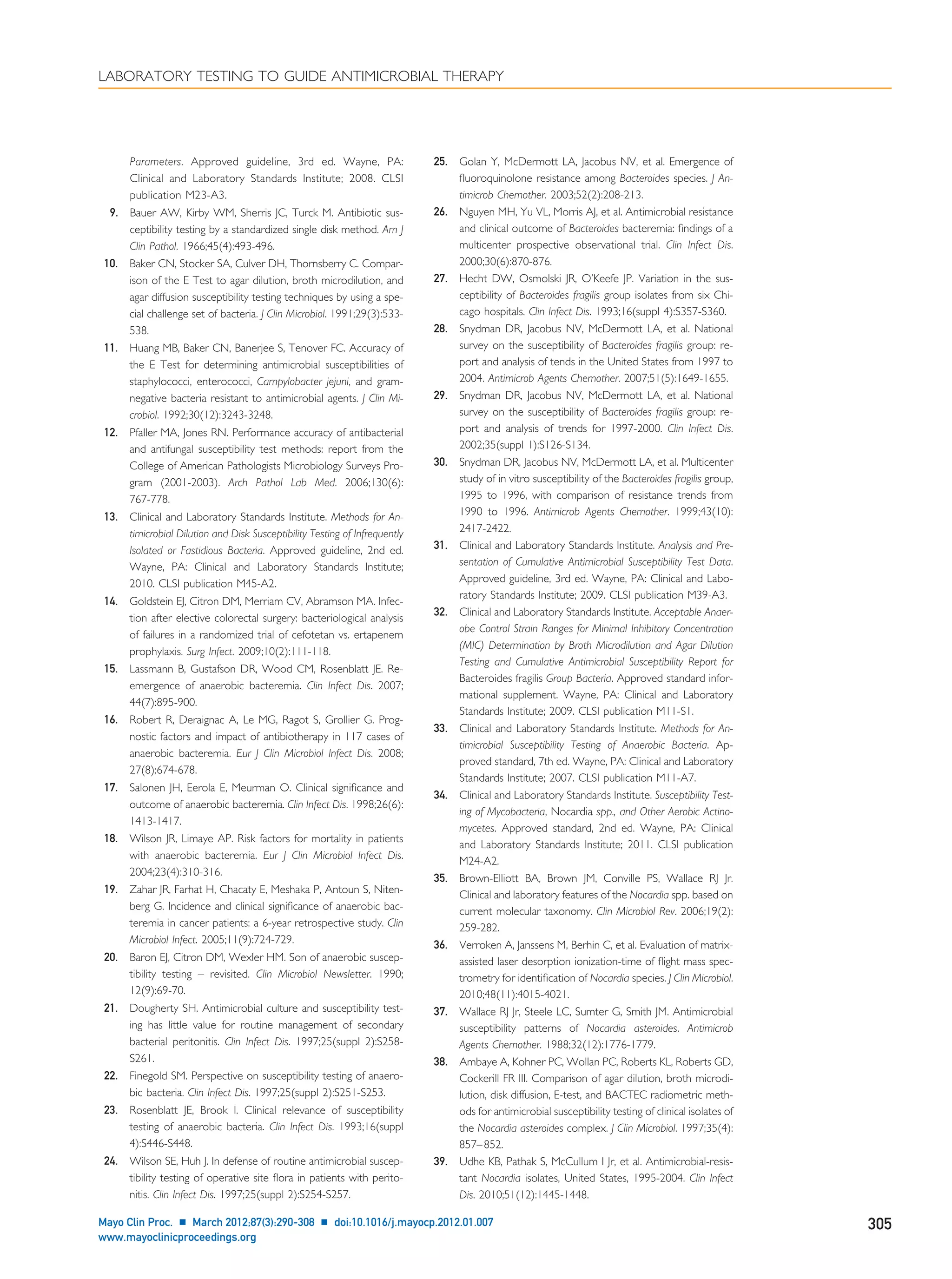 Parameters. Approved guideline, 3rd ed. Wayne, PA:
Clinical and Laboratory Standards Institute; 2008. CLSI
publication M23-A3.
9. Bauer AW, Kirby WM, Sherris JC, Turck M. Antibiotic sus-
ceptibility testing by a standardized single disk method. Am J
Clin Pathol. 1966;45(4):493-496.
10. Baker CN, Stocker SA, Culver DH, Thornsberry C. Compar-
ison of the E Test to agar dilution, broth microdilution, and
agar diffusion susceptibility testing techniques by using a spe-
cial challenge set of bacteria. J Clin Microbiol. 1991;29(3):533-
538.
11. Huang MB, Baker CN, Banerjee S, Tenover FC. Accuracy of
the E Test for determining antimicrobial susceptibilities of
staphylococci, enterococci, Campylobacter jejuni, and gram-
negative bacteria resistant to antimicrobial agents. J Clin Mi-
crobiol. 1992;30(12):3243-3248.
12. Pfaller MA, Jones RN. Performance accuracy of antibacterial
and antifungal susceptibility test methods: report from the
College of American Pathologists Microbiology Surveys Pro-
gram (2001-2003). Arch Pathol Lab Med. 2006;130(6):
767-778.
13. Clinical and Laboratory Standards Institute. Methods for An-
timicrobial Dilution and Disk Susceptibility Testing of Infrequently
Isolated or Fastidious Bacteria. Approved guideline, 2nd ed.
Wayne, PA: Clinical and Laboratory Standards Institute;
2010. CLSI publication M45-A2.
14. Goldstein EJ, Citron DM, Merriam CV, Abramson MA. Infec-
tion after elective colorectal surgery: bacteriological analysis
of failures in a randomized trial of cefotetan vs. ertapenem
prophylaxis. Surg Infect. 2009;10(2):111-118.
15. Lassmann B, Gustafson DR, Wood CM, Rosenblatt JE. Re-
emergence of anaerobic bacteremia. Clin Infect Dis. 2007;
44(7):895-900.
16. Robert R, Deraignac A, Le MG, Ragot S, Grollier G. Prog-
nostic factors and impact of antibiotherapy in 117 cases of
anaerobic bacteremia. Eur J Clin Microbiol Infect Dis. 2008;
27(8):674-678.
17. Salonen JH, Eerola E, Meurman O. Clinical signiﬁcance and
outcome of anaerobic bacteremia. Clin Infect Dis. 1998;26(6):
1413-1417.
18. Wilson JR, Limaye AP. Risk factors for mortality in patients
with anaerobic bacteremia. Eur J Clin Microbiol Infect Dis.
2004;23(4):310-316.
19. Zahar JR, Farhat H, Chacaty E, Meshaka P, Antoun S, Niten-
berg G. Incidence and clinical signiﬁcance of anaerobic bac-
teremia in cancer patients: a 6-year retrospective study. Clin
Microbiol Infect. 2005;11(9):724-729.
20. Baron EJ, Citron DM, Wexler HM. Son of anaerobic suscep-
tibility testing – revisited. Clin Microbiol Newsletter. 1990;
12(9):69-70.
21. Dougherty SH. Antimicrobial culture and susceptibility test-
ing has little value for routine management of secondary
bacterial peritonitis. Clin Infect Dis. 1997;25(suppl 2):S258-
S261.
22. Finegold SM. Perspective on susceptibility testing of anaero-
bic bacteria. Clin Infect Dis. 1997;25(suppl 2):S251-S253.
23. Rosenblatt JE, Brook I. Clinical relevance of susceptibility
testing of anaerobic bacteria. Clin Infect Dis. 1993;16(suppl
4):S446-S448.
24. Wilson SE, Huh J. In defense of routine antimicrobial suscep-
tibility testing of operative site ﬂora in patients with perito-
nitis. Clin Infect Dis. 1997;25(suppl 2):S254-S257.
25. Golan Y, McDermott LA, Jacobus NV, et al. Emergence of
ﬂuoroquinolone resistance among Bacteroides species. J An-
timicrob Chemother. 2003;52(2):208-213.
26. Nguyen MH, Yu VL, Morris AJ, et al. Antimicrobial resistance
and clinical outcome of Bacteroides bacteremia: ﬁndings of a
multicenter prospective observational trial. Clin Infect Dis.
2000;30(6):870-876.
27. Hecht DW, Osmolski JR, O’Keefe JP. Variation in the sus-
ceptibility of Bacteroides fragilis group isolates from six Chi-
cago hospitals. Clin Infect Dis. 1993;16(suppl 4):S357-S360.
28. Snydman DR, Jacobus NV, McDermott LA, et al. National
survey on the susceptibility of Bacteroides fragilis group: re-
port and analysis of tends in the United States from 1997 to
2004. Antimicrob Agents Chemother. 2007;51(5):1649-1655.
29. Snydman DR, Jacobus NV, McDermott LA, et al. National
survey on the susceptibility of Bacteroides fragilis group: re-
port and analysis of trends for 1997-2000. Clin Infect Dis.
2002;35(suppl 1):S126-S134.
30. Snydman DR, Jacobus NV, McDermott LA, et al. Multicenter
study of in vitro susceptibility of the Bacteroides fragilis group,
1995 to 1996, with comparison of resistance trends from
1990 to 1996. Antimicrob Agents Chemother. 1999;43(10):
2417-2422.
31. Clinical and Laboratory Standards Institute. Analysis and Pre-
sentation of Cumulative Antimicrobial Susceptibility Test Data.
Approved guideline, 3rd ed. Wayne, PA: Clinical and Labo-
ratory Standards Institute; 2009. CLSI publication M39-A3.
32. Clinical and Laboratory Standards Institute. Acceptable Anaer-
obe Control Strain Ranges for Minimal Inhibitory Concentration
(MIC) Determination by Broth Microdilution and Agar Dilution
Testing and Cumulative Antimicrobial Susceptibility Report for
Bacteroides fragilis Group Bacteria. Approved standard infor-
mational supplement. Wayne, PA: Clinical and Laboratory
Standards Institute; 2009. CLSI publication M11-S1.
33. Clinical and Laboratory Standards Institute. Methods for An-
timicrobial Susceptibility Testing of Anaerobic Bacteria. Ap-
proved standard, 7th ed. Wayne, PA: Clinical and Laboratory
Standards Institute; 2007. CLSI publication M11-A7.
34. Clinical and Laboratory Standards Institute. Susceptibility Test-
ing of Mycobacteria, Nocardia spp., and Other Aerobic Actino-
mycetes. Approved standard, 2nd ed. Wayne, PA: Clinical
and Laboratory Standards Institute; 2011. CLSI publication
M24-A2.
35. Brown-Elliott BA, Brown JM, Conville PS, Wallace RJ Jr.
Clinical and laboratory features of the Nocardia spp. based on
current molecular taxonomy. Clin Microbiol Rev. 2006;19(2):
259-282.
36. Verroken A, Janssens M, Berhin C, et al. Evaluation of matrix-
assisted laser desorption ionization-time of ﬂight mass spec-
trometry for identiﬁcation of Nocardia species. J Clin Microbiol.
2010;48(11):4015-4021.
37. Wallace RJ Jr, Steele LC, Sumter G, Smith JM. Antimicrobial
susceptibility patterns of Nocardia asteroides. Antimicrob
Agents Chemother. 1988;32(12):1776-1779.
38. Ambaye A, Kohner PC, Wollan PC, Roberts KL, Roberts GD,
Cockerill FR III. Comparison of agar dilution, broth microdi-
lution, disk diffusion, E-test, and BACTEC radiometric meth-
ods for antimicrobial susceptibility testing of clinical isolates of
the Nocardia asteroides complex. J Clin Microbiol. 1997;35(4):
857–852.
39. Udhe KB, Pathak S, McCullum I Jr, et al. Antimicrobial-resis-
tant Nocardia isolates, United States, 1995-2004. Clin Infect
Dis. 2010;51(12):1445-1448.
LABORATORY TESTING TO GUIDE ANTIMICROBIAL THERAPY
Mayo Clin Proc. Ⅲ March 2012;87(3):290-308 Ⅲ doi:10.1016/j.mayocp.2012.01.007 305
www.mayoclinicproceedings.org
 
