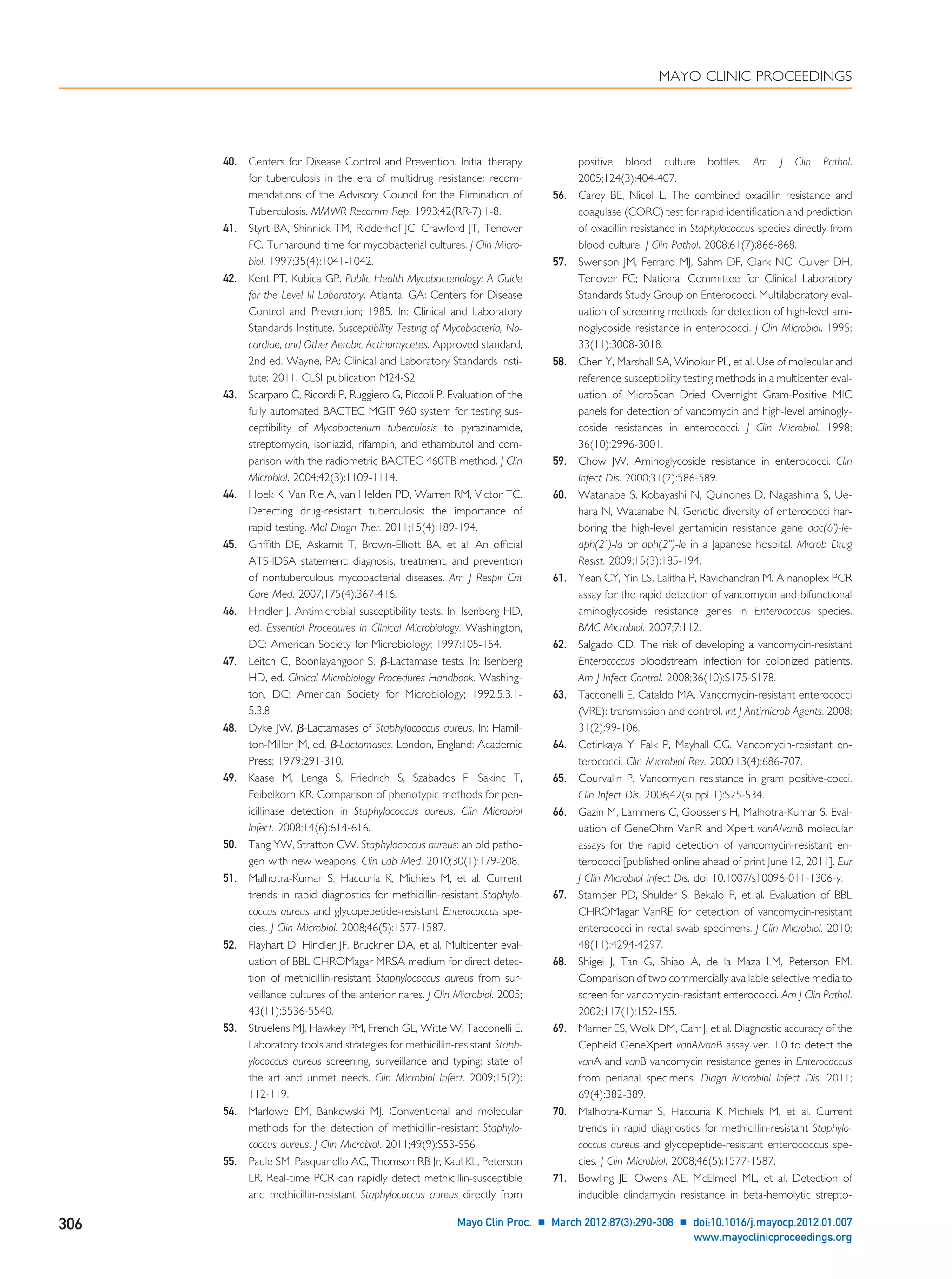 40. Centers for Disease Control and Prevention. Initial therapy
for tuberculosis in the era of multidrug resistance: recom-
mendations of the Advisory Council for the Elimination of
Tuberculosis. MMWR Recomm Rep. 1993;42(RR-7):1-8.
41. Styrt BA, Shinnick TM, Ridderhof JC, Crawford JT, Tenover
FC. Turnaround time for mycobacterial cultures. J Clin Micro-
biol. 1997;35(4):1041-1042.
42. Kent PT, Kubica GP. Public Health Mycobacteriology: A Guide
for the Level III Laboratory. Atlanta, GA: Centers for Disease
Control and Prevention; 1985. In: Clinical and Laboratory
Standards Institute. Susceptibility Testing of Mycobacteria, No-
cardiae, and Other Aerobic Actinomycetes. Approved standard,
2nd ed. Wayne, PA: Clinical and Laboratory Standards Insti-
tute; 2011. CLSI publication M24-S2
43. Scarparo C, Ricordi P, Ruggiero G, Piccoli P. Evaluation of the
fully automated BACTEC MGIT 960 system for testing sus-
ceptibility of Mycobacterium tuberculosis to pyrazinamide,
streptomycin, isoniazid, rifampin, and ethambutol and com-
parison with the radiometric BACTEC 460TB method. J Clin
Microbiol. 2004;42(3):1109-1114.
44. Hoek K, Van Rie A, van Helden PD, Warren RM, Victor TC.
Detecting drug-resistant tuberculosis: the importance of
rapid testing. Mol Diagn Ther. 2011;15(4):189-194.
45. Grifﬁth DE, Askamit T, Brown-Elliott BA, et al. An ofﬁcial
ATS-IDSA statement: diagnosis, treatment, and prevention
of nontuberculous mycobacterial diseases. Am J Respir Crit
Care Med. 2007;175(4):367-416.
46. Hindler J. Antimicrobial susceptibility tests. In: Isenberg HD,
ed. Essential Procedures in Clinical Microbiology. Washington,
DC: American Society for Microbiology; 1997:105-154.
47. Leitch C, Boonlayangoor S. ␤-Lactamase tests. In: Isenberg
HD, ed. Clinical Microbiology Procedures Handbook. Washing-
ton, DC: American Society for Microbiology; 1992:5.3.1-
5.3.8.
48. Dyke JW. ␤-Lactamases of Staphylococcus aureus. In: Hamil-
ton-Miller JM, ed. ␤-Lactamases. London, England: Academic
Press; 1979:291-310.
49. Kaase M, Lenga S, Friedrich S, Szabados F, Sakinc T,
Feibelkorn KR. Comparison of phenotypic methods for pen-
icillinase detection in Staphylococcus aureus. Clin Microbiol
Infect. 2008;14(6):614-616.
50. Tang YW, Stratton CW. Staphylococcus aureus: an old patho-
gen with new weapons. Clin Lab Med. 2010;30(1):179-208.
51. Malhotra-Kumar S, Haccuria K, Michiels M, et al. Current
trends in rapid diagnostics for methicillin-resistant Staphylo-
coccus aureus and glycopepetide-resistant Enterococcus spe-
cies. J Clin Microbiol. 2008;46(5):1577-1587.
52. Flayhart D, Hindler JF, Bruckner DA, et al. Multicenter eval-
uation of BBL CHROMagar MRSA medium for direct detec-
tion of methicillin-resistant Staphylococcus aureus from sur-
veillance cultures of the anterior nares. J Clin Microbiol. 2005;
43(11):5536-5540.
53. Struelens MJ, Hawkey PM, French GL, Witte W, Tacconelli E.
Laboratory tools and strategies for methicillin-resistant Staph-
ylococcus aureus screening, surveillance and typing: state of
the art and unmet needs. Clin Microbiol Infect. 2009;15(2):
112-119.
54. Marlowe EM, Bankowski MJ. Conventional and molecular
methods for the detection of methicillin-resistant Staphylo-
coccus aureus. J Clin Microbiol. 2011;49(9):S53-S56.
55. Paule SM, Pasquariello AC, Thomson RB Jr, Kaul KL, Peterson
LR. Real-time PCR can rapidly detect methicillin-susceptible
and methicillin-resistant Staphylococcus aureus directly from
positive blood culture bottles. Am J Clin Pathol.
2005;124(3):404-407.
56. Carey BE, Nicol L. The combined oxacillin resistance and
coagulase (CORC) test for rapid identiﬁcation and prediction
of oxacillin resistance in Staphylococcus species directly from
blood culture. J Clin Pathol. 2008;61(7):866-868.
57. Swenson JM, Ferraro MJ, Sahm DF, Clark NC, Culver DH,
Tenover FC; National Committee for Clinical Laboratory
Standards Study Group on Enterococci. Multilaboratory eval-
uation of screening methods for detection of high-level ami-
noglycoside resistance in enterococci. J Clin Microbiol. 1995;
33(11):3008-3018.
58. Chen Y, Marshall SA, Winokur PL, et al. Use of molecular and
reference susceptibility testing methods in a multicenter eval-
uation of MicroScan Dried Overnight Gram-Positive MIC
panels for detection of vancomycin and high-level aminogly-
coside resistances in enterococci. J Clin Microbiol. 1998;
36(10):2996-3001.
59. Chow JW. Aminoglycoside resistance in enterococci. Clin
Infect Dis. 2000;31(2):586-589.
60. Watanabe S, Kobayashi N, Quinones D, Nagashima S, Ue-
hara N, Watanabe N. Genetic diversity of enterococci har-
boring the high-level gentamicin resistance gene aac(6’)-Ie-
aph(2’’)-Ia or aph(2’’)-Ie in a Japanese hospital. Microb Drug
Resist. 2009;15(3):185-194.
61. Yean CY, Yin LS, Lalitha P, Ravichandran M. A nanoplex PCR
assay for the rapid detection of vancomycin and bifunctional
aminoglycoside resistance genes in Enterococcus species.
BMC Microbiol. 2007;7:112.
62. Salgado CD. The risk of developing a vancomycin-resistant
Enterococcus bloodstream infection for colonized patients.
Am J Infect Control. 2008;36(10):S175-S178.
63. Tacconelli E, Cataldo MA. Vancomycin-resistant enterococci
(VRE): transmission and control. Int J Antimicrob Agents. 2008;
31(2):99-106.
64. Cetinkaya Y, Falk P, Mayhall CG. Vancomycin-resistant en-
terococci. Clin Microbiol Rev. 2000;13(4):686-707.
65. Courvalin P. Vancomycin resistance in gram positive-cocci.
Clin Infect Dis. 2006;42(suppl 1):S25-S34.
66. Gazin M, Lammens C, Goossens H, Malhotra-Kumar S. Eval-
uation of GeneOhm VanR and Xpert vanA/vanB molecular
assays for the rapid detection of vancomycin-resistant en-
terococci [published online ahead of print June 12, 2011]. Eur
J Clin Microbiol Infect Dis. doi 10.1007/s10096-011-1306-y.
67. Stamper PD, Shulder S, Bekalo P, et al. Evaluation of BBL
CHROMagar VanRE for detection of vancomycin-resistant
enterococci in rectal swab specimens. J Clin Microbiol. 2010;
48(11):4294-4297.
68. Shigei J, Tan G, Shiao A, de la Maza LM, Peterson EM.
Comparison of two commercially available selective media to
screen for vancomycin-resistant enterococci. Am J Clin Pathol.
2002;117(1):152-155.
69. Marner ES, Wolk DM, Carr J, et al. Diagnostic accuracy of the
Cepheid GeneXpert vanA/vanB assay ver. 1.0 to detect the
vanA and vanB vancomycin resistance genes in Enterococcus
from perianal specimens. Diagn Microbiol Infect Dis. 2011;
69(4):382-389.
70. Malhotra-Kumar S, Haccuria K Michiels M, et al. Current
trends in rapid diagnostics for methicillin-resistant Staphylo-
coccus aureus and glycopeptide-resistant enterococcus spe-
cies. J Clin Microbiol. 2008;46(5):1577-1587.
71. Bowling JE, Owens AE, McElmeel ML, et al. Detection of
inducible clindamycin resistance in beta-hemolytic strepto-
MAYO CLINIC PROCEEDINGS
306 Mayo Clin Proc. Ⅲ March 2012;87(3):290-308 Ⅲ doi:10.1016/j.mayocp.2012.01.007
www.mayoclinicproceedings.org
 