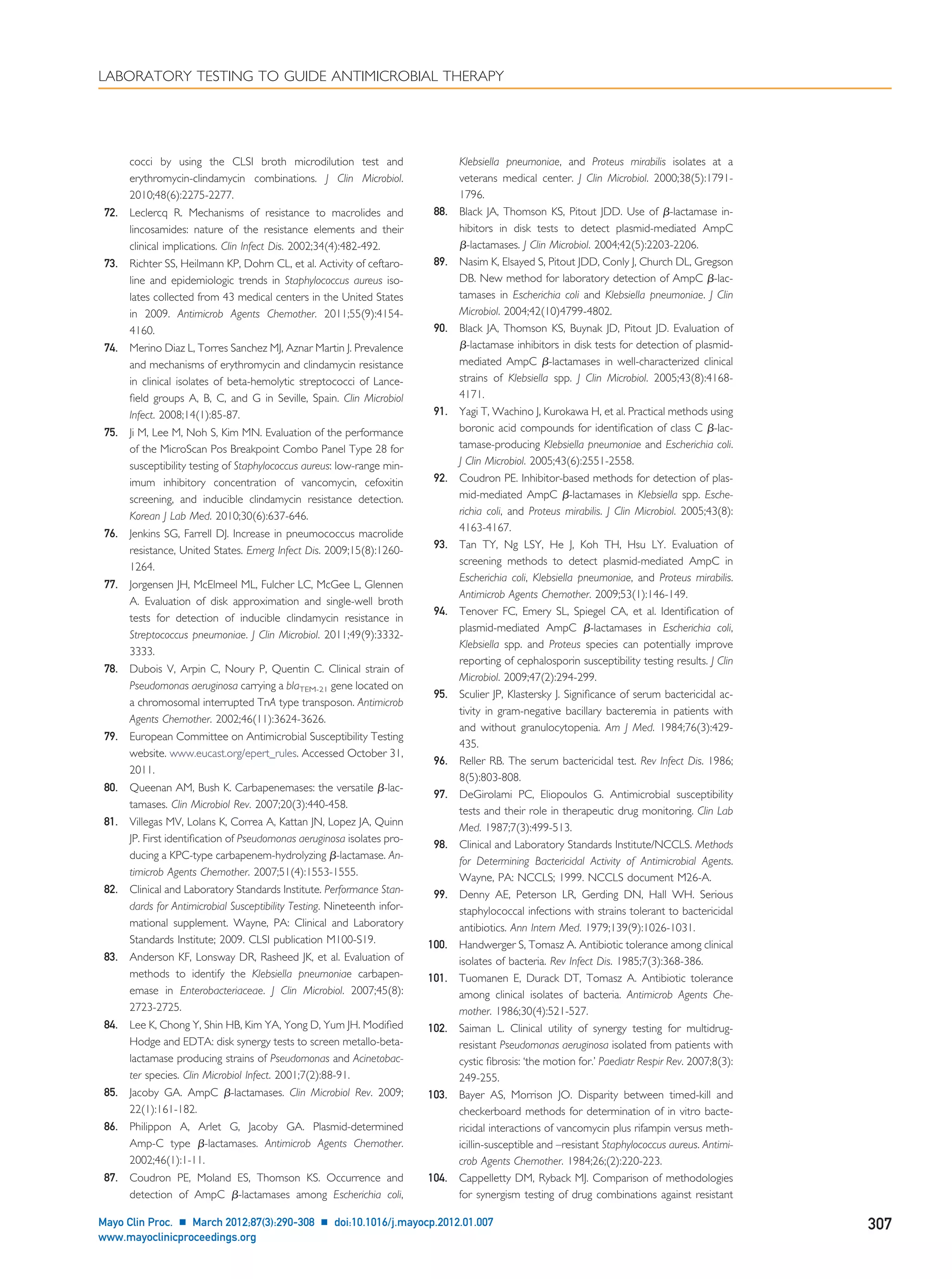 cocci by using the CLSI broth microdilution test and
erythromycin-clindamycin combinations. J Clin Microbiol.
2010;48(6):2275-2277.
72. Leclercq R. Mechanisms of resistance to macrolides and
lincosamides: nature of the resistance elements and their
clinical implications. Clin Infect Dis. 2002;34(4):482-492.
73. Richter SS, Heilmann KP, Dohrn CL, et al. Activity of ceftaro-
line and epidemiologic trends in Staphylococcus aureus iso-
lates collected from 43 medical centers in the United States
in 2009. Antimicrob Agents Chemother. 2011;55(9):4154-
4160.
74. Merino Diaz L, Torres Sanchez MJ, Aznar Martin J. Prevalence
and mechanisms of erythromycin and clindamycin resistance
in clinical isolates of beta-hemolytic streptococci of Lance-
ﬁeld groups A, B, C, and G in Seville, Spain. Clin Microbiol
Infect. 2008;14(1):85-87.
75. Ji M, Lee M, Noh S, Kim MN. Evaluation of the performance
of the MicroScan Pos Breakpoint Combo Panel Type 28 for
susceptibility testing of Staphylococcus aureus: low-range min-
imum inhibitory concentration of vancomycin, cefoxitin
screening, and inducible clindamycin resistance detection.
Korean J Lab Med. 2010;30(6):637-646.
76. Jenkins SG, Farrell DJ. Increase in pneumococcus macrolide
resistance, United States. Emerg Infect Dis. 2009;15(8):1260-
1264.
77. Jorgensen JH, McElmeel ML, Fulcher LC, McGee L, Glennen
A. Evaluation of disk approximation and single-well broth
tests for detection of inducible clindamycin resistance in
Streptococcus pneumoniae. J Clin Microbiol. 2011;49(9):3332-
3333.
78. Dubois V, Arpin C, Noury P, Quentin C. Clinical strain of
Pseudomonas aeruginosa carrying a blaTEM-21 gene located on
a chromosomal interrupted TnA type transposon. Antimicrob
Agents Chemother. 2002;46(11):3624-3626.
79. European Committee on Antimicrobial Susceptibility Testing
website. www.eucast.org/epert_rules. Accessed October 31,
2011.
80. Queenan AM, Bush K. Carbapenemases: the versatile ␤-lac-
tamases. Clin Microbiol Rev. 2007;20(3):440-458.
81. Villegas MV, Lolans K, Correa A, Kattan JN, Lopez JA, Quinn
JP. First identiﬁcation of Pseudomonas aeruginosa isolates pro-
ducing a KPC-type carbapenem-hydrolyzing ␤-lactamase. An-
timicrob Agents Chemother. 2007;51(4):1553-1555.
82. Clinical and Laboratory Standards Institute. Performance Stan-
dards for Antimicrobial Susceptibility Testing. Nineteenth infor-
mational supplement. Wayne, PA: Clinical and Laboratory
Standards Institute; 2009. CLSI publication M100-S19.
83. Anderson KF, Lonsway DR, Rasheed JK, et al. Evaluation of
methods to identify the Klebsiella pneumoniae carbapen-
emase in Enterobacteriaceae. J Clin Microbiol. 2007;45(8):
2723-2725.
84. Lee K, Chong Y, Shin HB, Kim YA, Yong D, Yum JH. Modiﬁed
Hodge and EDTA: disk synergy tests to screen metallo-beta-
lactamase producing strains of Pseudomonas and Acinetobac-
ter species. Clin Microbiol Infect. 2001;7(2):88-91.
85. Jacoby GA. AmpC ␤-lactamases. Clin Microbiol Rev. 2009;
22(1):161-182.
86. Philippon A, Arlet G, Jacoby GA. Plasmid-determined
Amp-C type ␤-lactamases. Antimicrob Agents Chemother.
2002;46(1):1-11.
87. Coudron PE, Moland ES, Thomson KS. Occurrence and
detection of AmpC ␤-lactamases among Escherichia coli,
Klebsiella pneumoniae, and Proteus mirabilis isolates at a
veterans medical center. J Clin Microbiol. 2000;38(5):1791-
1796.
88. Black JA, Thomson KS, Pitout JDD. Use of ␤-lactamase in-
hibitors in disk tests to detect plasmid-mediated AmpC
␤-lactamases. J Clin Microbiol. 2004;42(5):2203-2206.
89. Nasim K, Elsayed S, Pitout JDD, Conly J, Church DL, Gregson
DB. New method for laboratory detection of AmpC ␤-lac-
tamases in Escherichia coli and Klebsiella pneumoniae. J Clin
Microbiol. 2004;42(10)4799-4802.
90. Black JA, Thomson KS, Buynak JD, Pitout JD. Evaluation of
␤-lactamase inhibitors in disk tests for detection of plasmid-
mediated AmpC ␤-lactamases in well-characterized clinical
strains of Klebsiella spp. J Clin Microbiol. 2005;43(8):4168-
4171.
91. Yagi T, Wachino J, Kurokawa H, et al. Practical methods using
boronic acid compounds for identiﬁcation of class C ␤-lac-
tamase-producing Klebsiella pneumoniae and Escherichia coli.
J Clin Microbiol. 2005;43(6):2551-2558.
92. Coudron PE. Inhibitor-based methods for detection of plas-
mid-mediated AmpC ␤-lactamases in Klebsiella spp. Esche-
richia coli, and Proteus mirabilis. J Clin Microbiol. 2005;43(8):
4163-4167.
93. Tan TY, Ng LSY, He J, Koh TH, Hsu LY. Evaluation of
screening methods to detect plasmid-mediated AmpC in
Escherichia coli, Klebsiella pneumoniae, and Proteus mirabilis.
Antimicrob Agents Chemother. 2009;53(1):146-149.
94. Tenover FC, Emery SL, Spiegel CA, et al. Identiﬁcation of
plasmid-mediated AmpC ␤-lactamases in Escherichia coli,
Klebsiella spp. and Proteus species can potentially improve
reporting of cephalosporin susceptibility testing results. J Clin
Microbiol. 2009;47(2):294-299.
95. Sculier JP, Klastersky J. Signiﬁcance of serum bactericidal ac-
tivity in gram-negative bacillary bacteremia in patients with
and without granulocytopenia. Am J Med. 1984;76(3):429-
435.
96. Reller RB. The serum bactericidal test. Rev Infect Dis. 1986;
8(5):803-808.
97. DeGirolami PC, Eliopoulos G. Antimicrobial susceptibility
tests and their role in therapeutic drug monitoring. Clin Lab
Med. 1987;7(3):499-513.
98. Clinical and Laboratory Standards Institute/NCCLS. Methods
for Determining Bactericidal Activity of Antimicrobial Agents.
Wayne, PA: NCCLS; 1999. NCCLS document M26-A.
99. Denny AE, Peterson LR, Gerding DN, Hall WH. Serious
staphylococcal infections with strains tolerant to bactericidal
antibiotics. Ann Intern Med. 1979;139(9):1026-1031.
100. Handwerger S, Tomasz A. Antibiotic tolerance among clinical
isolates of bacteria. Rev Infect Dis. 1985;7(3):368-386.
101. Tuomanen E, Durack DT, Tomasz A. Antibiotic tolerance
among clinical isolates of bacteria. Antimicrob Agents Che-
mother. 1986;30(4):521-527.
102. Saiman L. Clinical utility of synergy testing for multidrug-
resistant Pseudomonas aeruginosa isolated from patients with
cystic ﬁbrosis: ‘the motion for.’ Paediatr Respir Rev. 2007;8(3):
249-255.
103. Bayer AS, Morrison JO. Disparity between timed-kill and
checkerboard methods for determination of in vitro bacte-
ricidal interactions of vancomycin plus rifampin versus meth-
icillin-susceptible and –resistant Staphylococcus aureus. Antimi-
crob Agents Chemother. 1984;26;(2):220-223.
104. Cappelletty DM, Ryback MJ. Comparison of methodologies
for synergism testing of drug combinations against resistant
LABORATORY TESTING TO GUIDE ANTIMICROBIAL THERAPY
Mayo Clin Proc. Ⅲ March 2012;87(3):290-308 Ⅲ doi:10.1016/j.mayocp.2012.01.007 307
www.mayoclinicproceedings.org
 