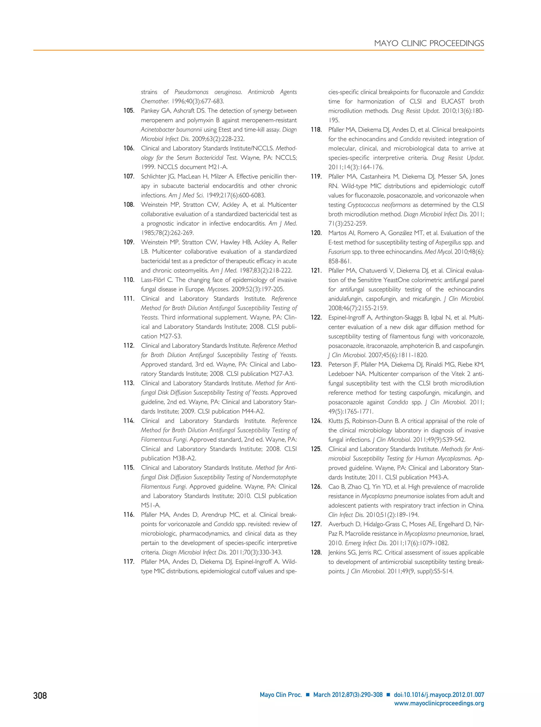 strains of Pseudomonas aeruginosa. Antimicrob Agents
Chemother. 1996;40(3):677-683.
105. Pankey GA, Ashcraft DS. The detection of synergy between
meropenem and polymyxin B against meropenem-resistant
Acinetobacter baumannii using Etest and time-kill assay. Diagn
Microbiol Infect Dis. 2009;63(2):228-232.
106. Clinical and Laboratory Standards Institute/NCCLS. Method-
ology for the Serum Bactericidal Test. Wayne, PA: NCCLS;
1999. NCCLS document M21-A.
107. Schlichter JG, MacLean H, Milzer A. Effective penicillin ther-
apy in subacute bacterial endocarditis and other chronic
infections. Am J Med Sci. 1949;217(6):600-6083.
108. Weinstein MP, Stratton CW, Ackley A, et al. Multicenter
collaborative evaluation of a standardized bactericidal test as
a prognostic indicator in infective endocarditis. Am J Med.
1985;78(2):262-269.
109. Weinstein MP, Stratton CW, Hawley HB, Ackley A, Reller
LB. Multicenter collaborative evaluation of a standardized
bactericidal test as a predictor of therapeutic efﬁcacy in acute
and chronic osteomyelitis. Am J Med. 1987;83(2):218-222.
110. Lass-Flörl C. The changing face of epidemiology of invasive
fungal disease in Europe. Mycoses. 2009:52(3):197-205.
111. Clinical and Laboratory Standards Institute. Reference
Method for Broth Dilution Antifungal Susceptibility Testing of
Yeasts. Third informational supplement. Wayne, PA: Clin-
ical and Laboratory Standards Institute; 2008. CLSI publi-
cation M27-S3.
112. Clinical and Laboratory Standards Institute. Reference Method
for Broth Dilution Antifungal Susceptibility Testing of Yeasts.
Approved standard, 3rd ed. Wayne, PA: Clinical and Labo-
ratory Standards Institute; 2008. CLSI publication M27-A3.
113. Clinical and Laboratory Standards Institute. Method for Anti-
fungal Disk Diffusion Susceptibility Testing of Yeasts. Approved
guideline, 2nd ed. Wayne, PA: Clinical and Laboratory Stan-
dards Institute; 2009. CLSI publication M44-A2.
114. Clinical and Laboratory Standards Institute. Reference
Method for Broth Dilution Antifungal Susceptibility Testing of
Filamentous Fungi. Approved standard, 2nd ed. Wayne, PA:
Clinical and Laboratory Standards Institute; 2008. CLSI
publication M38-A2.
115. Clinical and Laboratory Standards Institute. Method for Anti-
fungal Disk Diffusion Susceptibility Testing of Nondermatophyte
Filamentous Fungi. Approved guideline. Wayne, PA: Clinical
and Laboratory Standards Institute; 2010. CLSI publication
M51-A.
116. Pfaller MA, Andes D, Arendrup MC, et al. Clinical break-
points for voriconazole and Candida spp. revisited: review of
microbiologic, pharmacodynamics, and clinical data as they
pertain to the development of species-speciﬁc interpretive
criteria. Diagn Microbiol Infect Dis. 2011;70(3):330-343.
117. Pfaller MA, Andes D, Diekema DJ, Espinel-Ingroff A. Wild-
type MIC distributions, epidemiological cutoff values and spe-
cies-speciﬁc clinical breakpoints for ﬂuconazole and Candida:
time for harmonization of CLSI and EUCAST broth
microdilution methods. Drug Resist Updat. 2010;13(6):180-
195.
118. Pfaller MA, Diekema DJ, Andes D, et al. Clinical breakpoints
for the echinocandins and Candida revisited: integration of
molecular, clinical, and microbiological data to arrive at
species-speciﬁc interpretive criteria. Drug Resist Updat.
2011;14(3):164-176.
119. Pfaller MA, Castanheira M, Diekema DJ, Messer SA, Jones
RN. Wild-type MIC distributions and epidemiologic cutoff
values for ﬂuconazole, posaconazole, and voriconazole when
testing Cryptococcus neoformans as determined by the CLSI
broth microdilution method. Diagn Microbiol Infect Dis. 2011;
71(3):252-259.
120. Martos AI, Romero A, González MT, et al. Evaluation of the
E-test method for susceptibility testing of Aspergillus spp. and
Fusarium spp. to three echinocandins. Med Mycol. 2010;48(6):
858-861.
121. Pfaller MA, Chatuverdi V, Diekema DJ, et al. Clinical evalua-
tion of the Sensititre YeastOne colorimetric antifungal panel
for antifungal susceptibility testing of the echinocandins
anidulafungin, caspofungin, and micafungin. J Clin Microbiol.
2008;46(7):2155-2159.
122. Espinel-Ingroff A, Arthington-Skaggs B, Iqbal N, et al. Multi-
center evaluation of a new disk agar diffusion method for
susceptibility testing of ﬁlamentous fungi with voriconazole,
posaconazole, itraconazole, amphotericin B, and caspofungin.
J Clin Microbiol. 2007;45(6):1811-1820.
123. Peterson JF, Pfaller MA, Diekema DJ, Rinaldi MG, Riebe KM,
Ledeboer NA. Multicenter comparison of the Vitek 2 anti-
fungal susceptibility test with the CLSI broth microdilution
reference method for testing caspofungin, micafungin, and
posaconazole against Candida spp. J Clin Microbiol. 2011;
49(5):1765-1771.
124. Klutts JS, Robinson-Dunn B. A critical appraisal of the role of
the clinical microbiology laboratory in diagnosis of invasive
fungal infections. J Clin Microbiol. 2011;49(9):S39-S42.
125. Clinical and Laboratory Standards Institute. Methods for Anti-
microbial Susceptibility Testing for Human Mycoplasmas. Ap-
proved guideline. Wayne, PA: Clinical and Laboratory Stan-
dards Institute; 2011. CLSI publication M43-A.
126. Cao B, Zhao CJ, Yin YD, et al. High prevalence of macrolide
resistance in Mycoplasma pneumoniae isolates from adult and
adolescent patients with respiratory tract infection in China.
Clin Infect Dis. 2010;51(2):189-194.
127. Averbuch D, Hidalgo-Grass C, Moses AE, Engelhard D, Nir-
Paz R. Macrolide resistance in Mycoplasma pneumoniae, Israel,
2010. Emerg Infect Dis. 2011;17(6):1079-1082.
128. Jenkins SG, Jerris RC. Critical assessment of issues applicable
to development of antimicrobial susceptibility testing break-
points. J Clin Microbiol. 2011;49(9, suppl):S5-S14.
MAYO CLINIC PROCEEDINGS
308 Mayo Clin Proc. Ⅲ March 2012;87(3):290-308 Ⅲ doi:10.1016/j.mayocp.2012.01.007
www.mayoclinicproceedings.org
 