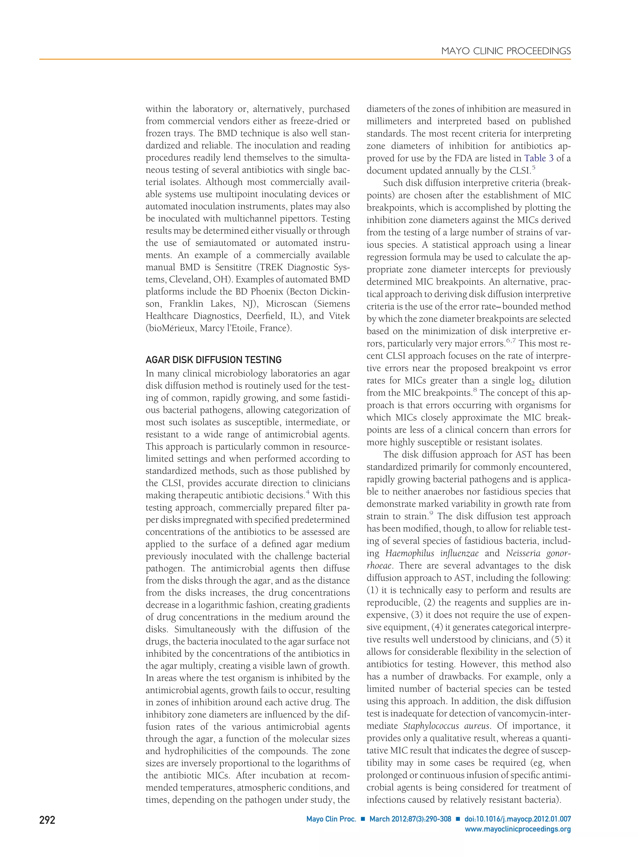 within the laboratory or, alternatively, purchased
from commercial vendors either as freeze-dried or
frozen trays. The BMD technique is also well stan-
dardized and reliable. The inoculation and reading
procedures readily lend themselves to the simulta-
neous testing of several antibiotics with single bac-
terial isolates. Although most commercially avail-
able systems use multipoint inoculating devices or
automated inoculation instruments, plates may also
be inoculated with multichannel pipettors. Testing
results may be determined either visually or through
the use of semiautomated or automated instru-
ments. An example of a commercially available
manual BMD is Sensititre (TREK Diagnostic Sys-
tems, Cleveland, OH). Examples of automated BMD
platforms include the BD Phoenix (Becton Dickin-
son, Franklin Lakes, NJ), Microscan (Siemens
Healthcare Diagnostics, Deerﬁeld, IL), and Vitek
(bioMérieux, Marcy l’Etoile, France).
AGAR DISK DIFFUSION TESTING
In many clinical microbiology laboratories an agar
disk diffusion method is routinely used for the test-
ing of common, rapidly growing, and some fastidi-
ous bacterial pathogens, allowing categorization of
most such isolates as susceptible, intermediate, or
resistant to a wide range of antimicrobial agents.
This approach is particularly common in resource-
limited settings and when performed according to
standardized methods, such as those published by
the CLSI, provides accurate direction to clinicians
making therapeutic antibiotic decisions.4
With this
testing approach, commercially prepared ﬁlter pa-
per disks impregnated with speciﬁed predetermined
concentrations of the antibiotics to be assessed are
applied to the surface of a deﬁned agar medium
previously inoculated with the challenge bacterial
pathogen. The antimicrobial agents then diffuse
from the disks through the agar, and as the distance
from the disks increases, the drug concentrations
decrease in a logarithmic fashion, creating gradients
of drug concentrations in the medium around the
disks. Simultaneously with the diffusion of the
drugs, the bacteria inoculated to the agar surface not
inhibited by the concentrations of the antibiotics in
the agar multiply, creating a visible lawn of growth.
In areas where the test organism is inhibited by the
antimicrobial agents, growth fails to occur, resulting
in zones of inhibition around each active drug. The
inhibitory zone diameters are inﬂuenced by the dif-
fusion rates of the various antimicrobial agents
through the agar, a function of the molecular sizes
and hydrophilicities of the compounds. The zone
sizes are inversely proportional to the logarithms of
the antibiotic MICs. After incubation at recom-
mended temperatures, atmospheric conditions, and
times, depending on the pathogen under study, the
diameters of the zones of inhibition are measured in
millimeters and interpreted based on published
standards. The most recent criteria for interpreting
zone diameters of inhibition for antibiotics ap-
proved for use by the FDA are listed in Table 3 of a
document updated annually by the CLSI.5
Such disk diffusion interpretive criteria (break-
points) are chosen after the establishment of MIC
breakpoints, which is accomplished by plotting the
inhibition zone diameters against the MICs derived
from the testing of a large number of strains of var-
ious species. A statistical approach using a linear
regression formula may be used to calculate the ap-
propriate zone diameter intercepts for previously
determined MIC breakpoints. An alternative, prac-
tical approach to deriving disk diffusion interpretive
criteria is the use of the error rate–bounded method
by which the zone diameter breakpoints are selected
based on the minimization of disk interpretive er-
rors, particularly very major errors.6,7
This most re-
cent CLSI approach focuses on the rate of interpre-
tive errors near the proposed breakpoint vs error
rates for MICs greater than a single log2 dilution
from the MIC breakpoints.8
The concept of this ap-
proach is that errors occurring with organisms for
which MICs closely approximate the MIC break-
points are less of a clinical concern than errors for
more highly susceptible or resistant isolates.
The disk diffusion approach for AST has been
standardized primarily for commonly encountered,
rapidly growing bacterial pathogens and is applica-
ble to neither anaerobes nor fastidious species that
demonstrate marked variability in growth rate from
strain to strain.9
The disk diffusion test approach
has been modiﬁed, though, to allow for reliable test-
ing of several species of fastidious bacteria, includ-
ing Haemophilus inﬂuenzae and Neisseria gonor-
rhoeae. There are several advantages to the disk
diffusion approach to AST, including the following:
(1) it is technically easy to perform and results are
reproducible, (2) the reagents and supplies are in-
expensive, (3) it does not require the use of expen-
sive equipment, (4) it generates categorical interpre-
tive results well understood by clinicians, and (5) it
allows for considerable ﬂexibility in the selection of
antibiotics for testing. However, this method also
has a number of drawbacks. For example, only a
limited number of bacterial species can be tested
using this approach. In addition, the disk diffusion
test is inadequate for detection of vancomycin-inter-
mediate Staphylococcus aureus. Of importance, it
provides only a qualitative result, whereas a quanti-
tative MIC result that indicates the degree of suscep-
tibility may in some cases be required (eg, when
prolonged or continuous infusion of speciﬁc antimi-
crobial agents is being considered for treatment of
infections caused by relatively resistant bacteria).
MAYO CLINIC PROCEEDINGS
292 Mayo Clin Proc. Ⅲ March 2012;87(3):290-308 Ⅲ doi:10.1016/j.mayocp.2012.01.007
www.mayoclinicproceedings.org
 