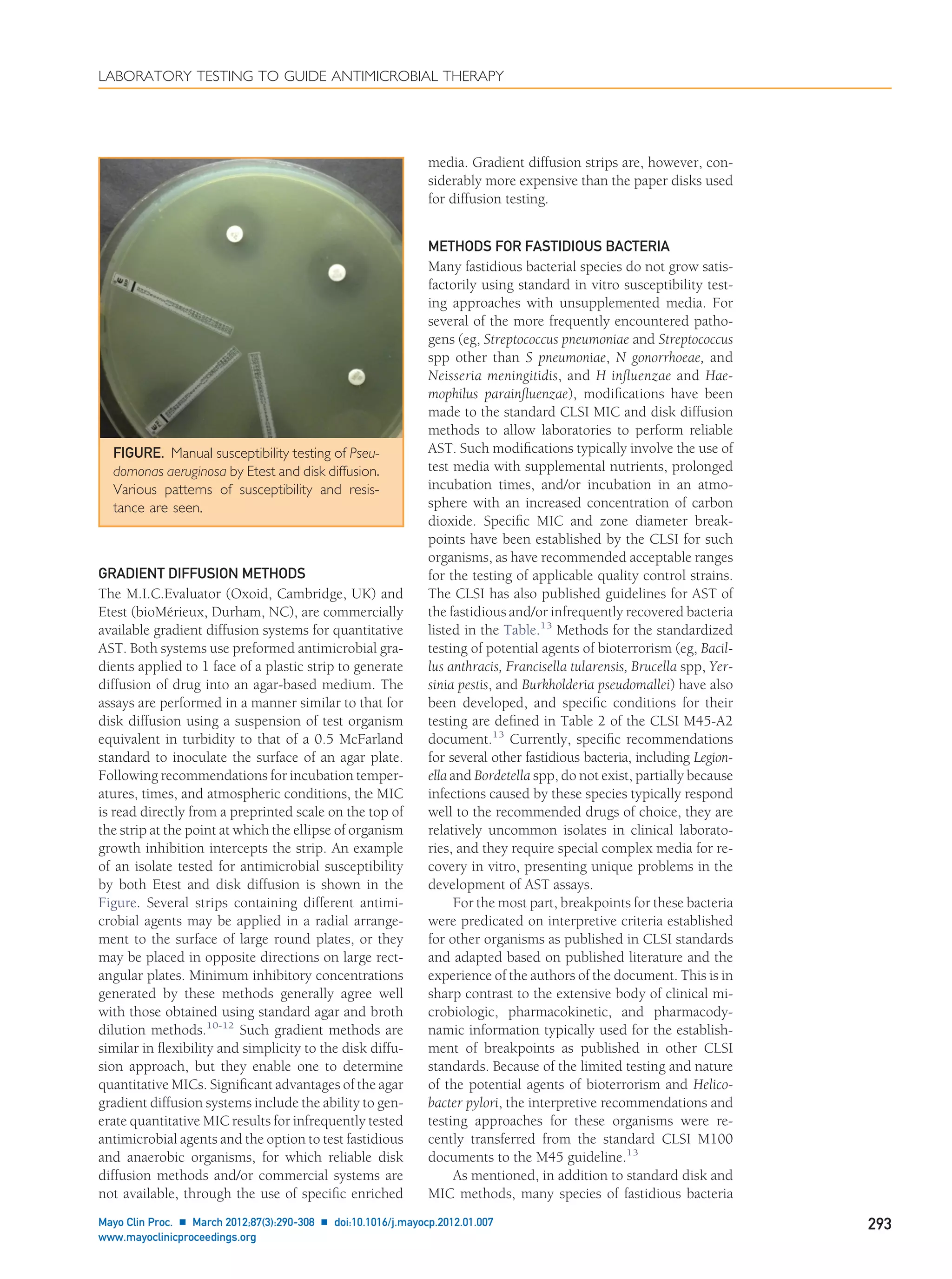 GRADIENT DIFFUSION METHODS
The M.I.C.Evaluator (Oxoid, Cambridge, UK) and
Etest (bioMérieux, Durham, NC), are commercially
available gradient diffusion systems for quantitative
AST. Both systems use preformed antimicrobial gra-
dients applied to 1 face of a plastic strip to generate
diffusion of drug into an agar-based medium. The
assays are performed in a manner similar to that for
disk diffusion using a suspension of test organism
equivalent in turbidity to that of a 0.5 McFarland
standard to inoculate the surface of an agar plate.
Following recommendations for incubation temper-
atures, times, and atmospheric conditions, the MIC
is read directly from a preprinted scale on the top of
the strip at the point at which the ellipse of organism
growth inhibition intercepts the strip. An example
of an isolate tested for antimicrobial susceptibility
by both Etest and disk diffusion is shown in the
Figure. Several strips containing different antimi-
crobial agents may be applied in a radial arrange-
ment to the surface of large round plates, or they
may be placed in opposite directions on large rect-
angular plates. Minimum inhibitory concentrations
generated by these methods generally agree well
with those obtained using standard agar and broth
dilution methods.10-12
Such gradient methods are
similar in ﬂexibility and simplicity to the disk diffu-
sion approach, but they enable one to determine
quantitative MICs. Signiﬁcant advantages of the agar
gradient diffusion systems include the ability to gen-
erate quantitative MIC results for infrequently tested
antimicrobial agents and the option to test fastidious
and anaerobic organisms, for which reliable disk
diffusion methods and/or commercial systems are
not available, through the use of speciﬁc enriched
media. Gradient diffusion strips are, however, con-
siderably more expensive than the paper disks used
for diffusion testing.
METHODS FOR FASTIDIOUS BACTERIA
Many fastidious bacterial species do not grow satis-
factorily using standard in vitro susceptibility test-
ing approaches with unsupplemented media. For
several of the more frequently encountered patho-
gens (eg, Streptococcus pneumoniae and Streptococcus
spp other than S pneumoniae, N gonorrhoeae, and
Neisseria meningitidis, and H inﬂuenzae and Hae-
mophilus parainﬂuenzae), modiﬁcations have been
made to the standard CLSI MIC and disk diffusion
methods to allow laboratories to perform reliable
AST. Such modiﬁcations typically involve the use of
test media with supplemental nutrients, prolonged
incubation times, and/or incubation in an atmo-
sphere with an increased concentration of carbon
dioxide. Speciﬁc MIC and zone diameter break-
points have been established by the CLSI for such
organisms, as have recommended acceptable ranges
for the testing of applicable quality control strains.
The CLSI has also published guidelines for AST of
the fastidious and/or infrequently recovered bacteria
listed in the Table.13
Methods for the standardized
testing of potential agents of bioterrorism (eg, Bacil-
lus anthracis, Francisella tularensis, Brucella spp, Yer-
sinia pestis, and Burkholderia pseudomallei) have also
been developed, and speciﬁc conditions for their
testing are deﬁned in Table 2 of the CLSI M45-A2
document.13
Currently, speciﬁc recommendations
for several other fastidious bacteria, including Legion-
ella and Bordetella spp, do not exist, partially because
infections caused by these species typically respond
well to the recommended drugs of choice, they are
relatively uncommon isolates in clinical laborato-
ries, and they require special complex media for re-
covery in vitro, presenting unique problems in the
development of AST assays.
For the most part, breakpoints for these bacteria
were predicated on interpretive criteria established
for other organisms as published in CLSI standards
and adapted based on published literature and the
experience of the authors of the document. This is in
sharp contrast to the extensive body of clinical mi-
crobiologic, pharmacokinetic, and pharmacody-
namic information typically used for the establish-
ment of breakpoints as published in other CLSI
standards. Because of the limited testing and nature
of the potential agents of bioterrorism and Helico-
bacter pylori, the interpretive recommendations and
testing approaches for these organisms were re-
cently transferred from the standard CLSI M100
documents to the M45 guideline.13
As mentioned, in addition to standard disk and
MIC methods, many species of fastidious bacteria
FIGURE. Manual susceptibility testing of Pseu-
domonas aeruginosa by Etest and disk diffusion.
Various patterns of susceptibility and resis-
tance are seen.
LABORATORY TESTING TO GUIDE ANTIMICROBIAL THERAPY
Mayo Clin Proc. Ⅲ March 2012;87(3):290-308 Ⅲ doi:10.1016/j.mayocp.2012.01.007 293
www.mayoclinicproceedings.org
 