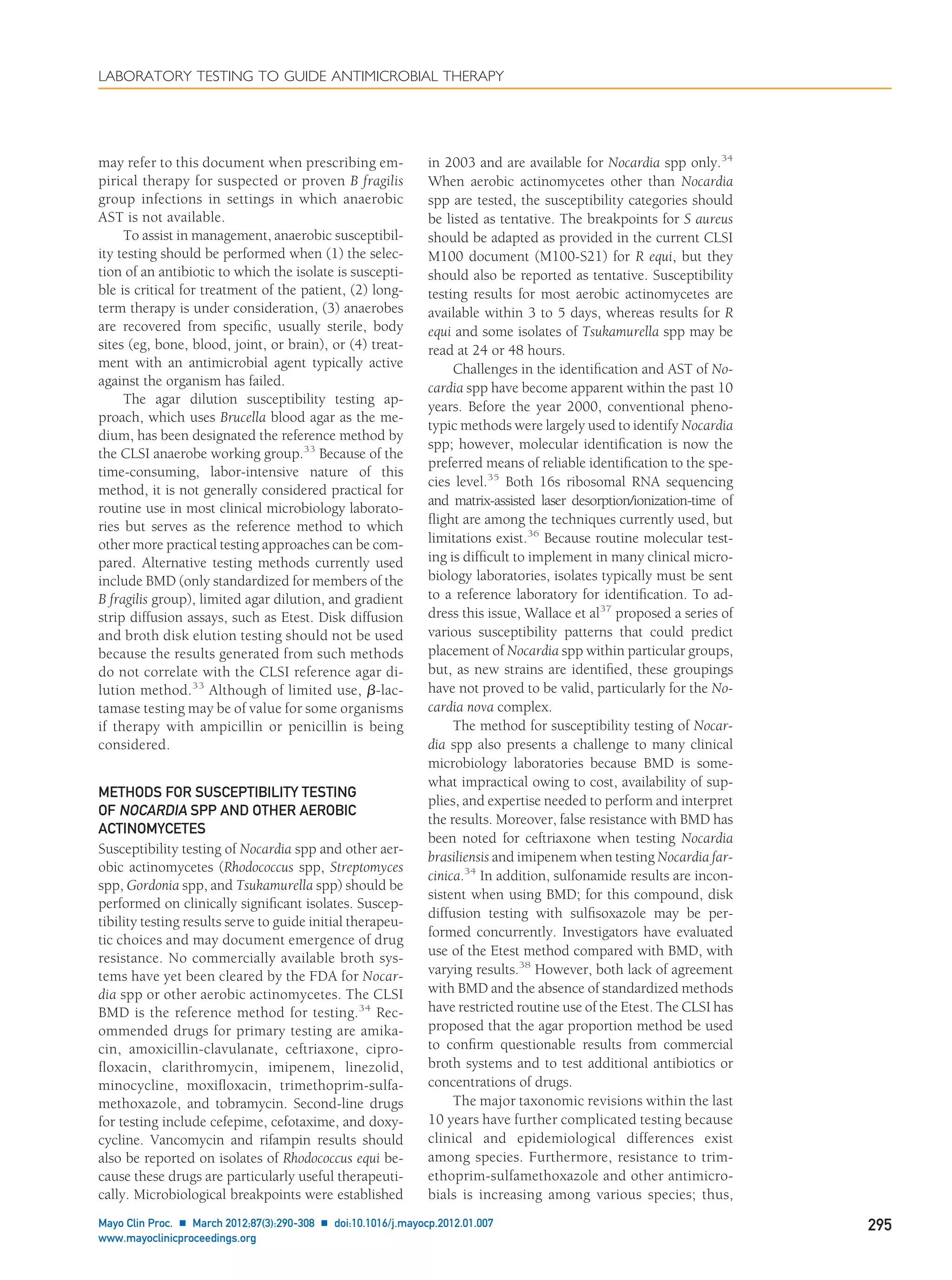 may refer to this document when prescribing em-
pirical therapy for suspected or proven B fragilis
group infections in settings in which anaerobic
AST is not available.
To assist in management, anaerobic susceptibil-
ity testing should be performed when (1) the selec-
tion of an antibiotic to which the isolate is suscepti-
ble is critical for treatment of the patient, (2) long-
term therapy is under consideration, (3) anaerobes
are recovered from speciﬁc, usually sterile, body
sites (eg, bone, blood, joint, or brain), or (4) treat-
ment with an antimicrobial agent typically active
against the organism has failed.
The agar dilution susceptibility testing ap-
proach, which uses Brucella blood agar as the me-
dium, has been designated the reference method by
the CLSI anaerobe working group.33
Because of the
time-consuming, labor-intensive nature of this
method, it is not generally considered practical for
routine use in most clinical microbiology laborato-
ries but serves as the reference method to which
other more practical testing approaches can be com-
pared. Alternative testing methods currently used
include BMD (only standardized for members of the
B fragilis group), limited agar dilution, and gradient
strip diffusion assays, such as Etest. Disk diffusion
and broth disk elution testing should not be used
because the results generated from such methods
do not correlate with the CLSI reference agar di-
lution method.33
Although of limited use, ␤-lac-
tamase testing may be of value for some organisms
if therapy with ampicillin or penicillin is being
considered.
METHODS FOR SUSCEPTIBILITY TESTING
OF NOCARDIA SPP AND OTHER AEROBIC
ACTINOMYCETES
Susceptibility testing of Nocardia spp and other aer-
obic actinomycetes (Rhodococcus spp, Streptomyces
spp, Gordonia spp, and Tsukamurella spp) should be
performed on clinically signiﬁcant isolates. Suscep-
tibility testing results serve to guide initial therapeu-
tic choices and may document emergence of drug
resistance. No commercially available broth sys-
tems have yet been cleared by the FDA for Nocar-
dia spp or other aerobic actinomycetes. The CLSI
BMD is the reference method for testing.34
Rec-
ommended drugs for primary testing are amika-
cin, amoxicillin-clavulanate, ceftriaxone, cipro-
ﬂoxacin, clarithromycin, imipenem, linezolid,
minocycline, moxiﬂoxacin, trimethoprim-sulfa-
methoxazole, and tobramycin. Second-line drugs
for testing include cefepime, cefotaxime, and doxy-
cycline. Vancomycin and rifampin results should
also be reported on isolates of Rhodococcus equi be-
cause these drugs are particularly useful therapeuti-
cally. Microbiological breakpoints were established
in 2003 and are available for Nocardia spp only.34
When aerobic actinomycetes other than Nocardia
spp are tested, the susceptibility categories should
be listed as tentative. The breakpoints for S aureus
should be adapted as provided in the current CLSI
M100 document (M100-S21) for R equi, but they
should also be reported as tentative. Susceptibility
testing results for most aerobic actinomycetes are
available within 3 to 5 days, whereas results for R
equi and some isolates of Tsukamurella spp may be
read at 24 or 48 hours.
Challenges in the identiﬁcation and AST of No-
cardia spp have become apparent within the past 10
years. Before the year 2000, conventional pheno-
typic methods were largely used to identify Nocardia
spp; however, molecular identiﬁcation is now the
preferred means of reliable identiﬁcation to the spe-
cies level.35
Both 16s ribosomal RNA sequencing
and matrix-assisted laser desorption/ionization-time of
ﬂight are among the techniques currently used, but
limitations exist.36
Because routine molecular test-
ing is difﬁcult to implement in many clinical micro-
biology laboratories, isolates typically must be sent
to a reference laboratory for identiﬁcation. To ad-
dress this issue, Wallace et al37
proposed a series of
various susceptibility patterns that could predict
placement of Nocardia spp within particular groups,
but, as new strains are identiﬁed, these groupings
have not proved to be valid, particularly for the No-
cardia nova complex.
The method for susceptibility testing of Nocar-
dia spp also presents a challenge to many clinical
microbiology laboratories because BMD is some-
what impractical owing to cost, availability of sup-
plies, and expertise needed to perform and interpret
the results. Moreover, false resistance with BMD has
been noted for ceftriaxone when testing Nocardia
brasiliensis and imipenem when testing Nocardia far-
cinica.34
In addition, sulfonamide results are incon-
sistent when using BMD; for this compound, disk
diffusion testing with sulﬁsoxazole may be per-
formed concurrently. Investigators have evaluated
use of the Etest method compared with BMD, with
varying results.38
However, both lack of agreement
with BMD and the absence of standardized methods
have restricted routine use of the Etest. The CLSI has
proposed that the agar proportion method be used
to conﬁrm questionable results from commercial
broth systems and to test additional antibiotics or
concentrations of drugs.
The major taxonomic revisions within the last
10 years have further complicated testing because
clinical and epidemiological differences exist
among species. Furthermore, resistance to trim-
ethoprim-sulfamethoxazole and other antimicro-
bials is increasing among various species; thus,
LABORATORY TESTING TO GUIDE ANTIMICROBIAL THERAPY
Mayo Clin Proc. Ⅲ March 2012;87(3):290-308 Ⅲ doi:10.1016/j.mayocp.2012.01.007 295
www.mayoclinicproceedings.org
 