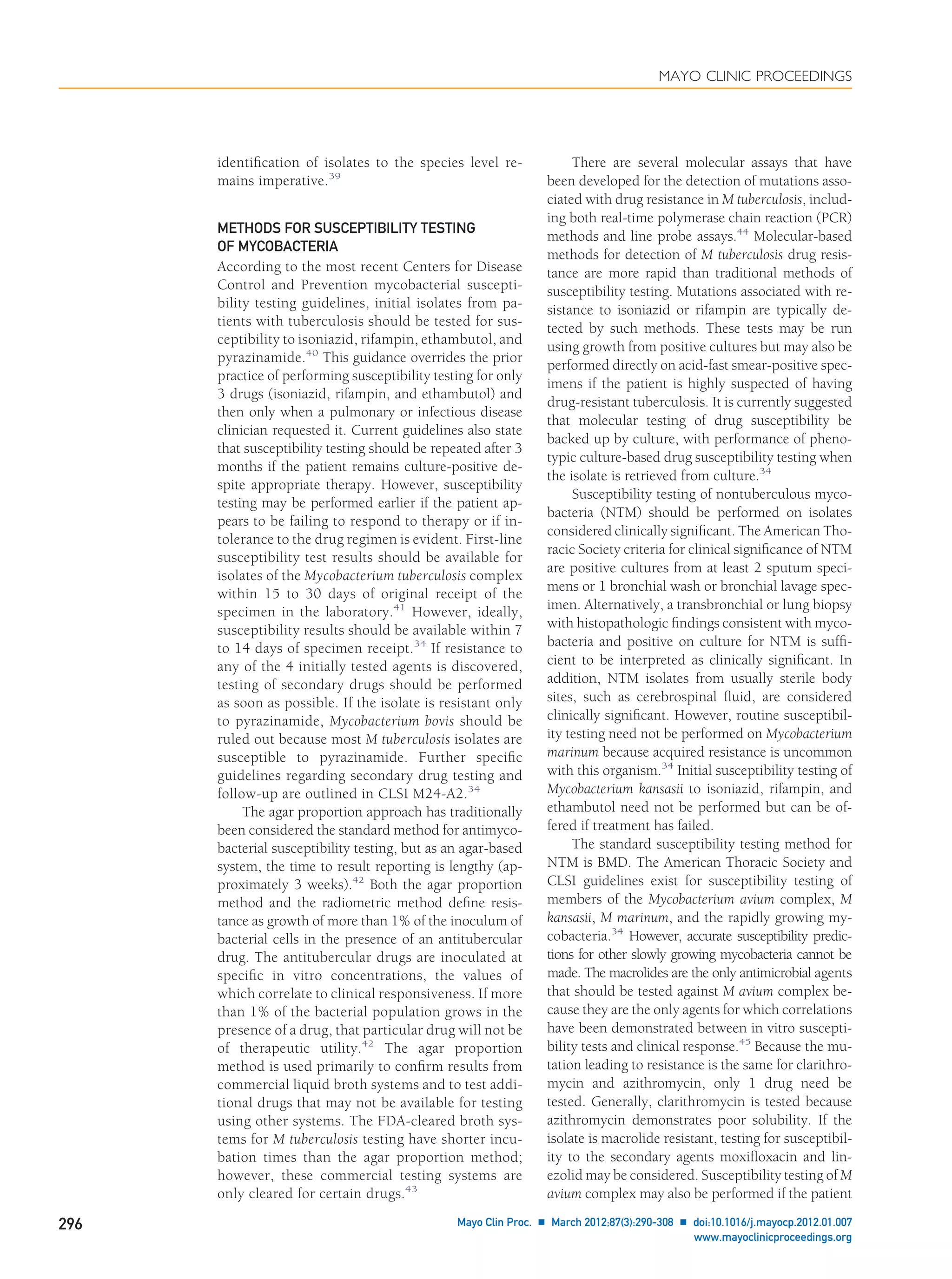 identiﬁcation of isolates to the species level re-
mains imperative.39
METHODS FOR SUSCEPTIBILITY TESTING
OF MYCOBACTERIA
According to the most recent Centers for Disease
Control and Prevention mycobacterial suscepti-
bility testing guidelines, initial isolates from pa-
tients with tuberculosis should be tested for sus-
ceptibility to isoniazid, rifampin, ethambutol, and
pyrazinamide.40
This guidance overrides the prior
practice of performing susceptibility testing for only
3 drugs (isoniazid, rifampin, and ethambutol) and
then only when a pulmonary or infectious disease
clinician requested it. Current guidelines also state
that susceptibility testing should be repeated after 3
months if the patient remains culture-positive de-
spite appropriate therapy. However, susceptibility
testing may be performed earlier if the patient ap-
pears to be failing to respond to therapy or if in-
tolerance to the drug regimen is evident. First-line
susceptibility test results should be available for
isolates of the Mycobacterium tuberculosis complex
within 15 to 30 days of original receipt of the
specimen in the laboratory.41
However, ideally,
susceptibility results should be available within 7
to 14 days of specimen receipt.34
If resistance to
any of the 4 initially tested agents is discovered,
testing of secondary drugs should be performed
as soon as possible. If the isolate is resistant only
to pyrazinamide, Mycobacterium bovis should be
ruled out because most M tuberculosis isolates are
susceptible to pyrazinamide. Further speciﬁc
guidelines regarding secondary drug testing and
follow-up are outlined in CLSI M24-A2.34
The agar proportion approach has traditionally
been considered the standard method for antimyco-
bacterial susceptibility testing, but as an agar-based
system, the time to result reporting is lengthy (ap-
proximately 3 weeks).42
Both the agar proportion
method and the radiometric method deﬁne resis-
tance as growth of more than 1% of the inoculum of
bacterial cells in the presence of an antitubercular
drug. The antitubercular drugs are inoculated at
speciﬁc in vitro concentrations, the values of
which correlate to clinical responsiveness. If more
than 1% of the bacterial population grows in the
presence of a drug, that particular drug will not be
of therapeutic utility.42
The agar proportion
method is used primarily to conﬁrm results from
commercial liquid broth systems and to test addi-
tional drugs that may not be available for testing
using other systems. The FDA-cleared broth sys-
tems for M tuberculosis testing have shorter incu-
bation times than the agar proportion method;
however, these commercial testing systems are
only cleared for certain drugs.43
There are several molecular assays that have
been developed for the detection of mutations asso-
ciated with drug resistance in M tuberculosis, includ-
ing both real-time polymerase chain reaction (PCR)
methods and line probe assays.44
Molecular-based
methods for detection of M tuberculosis drug resis-
tance are more rapid than traditional methods of
susceptibility testing. Mutations associated with re-
sistance to isoniazid or rifampin are typically de-
tected by such methods. These tests may be run
using growth from positive cultures but may also be
performed directly on acid-fast smear-positive spec-
imens if the patient is highly suspected of having
drug-resistant tuberculosis. It is currently suggested
that molecular testing of drug susceptibility be
backed up by culture, with performance of pheno-
typic culture-based drug susceptibility testing when
the isolate is retrieved from culture.34
Susceptibility testing of nontuberculous myco-
bacteria (NTM) should be performed on isolates
considered clinically signiﬁcant. The American Tho-
racic Society criteria for clinical signiﬁcance of NTM
are positive cultures from at least 2 sputum speci-
mens or 1 bronchial wash or bronchial lavage spec-
imen. Alternatively, a transbronchial or lung biopsy
with histopathologic ﬁndings consistent with myco-
bacteria and positive on culture for NTM is sufﬁ-
cient to be interpreted as clinically signiﬁcant. In
addition, NTM isolates from usually sterile body
sites, such as cerebrospinal ﬂuid, are considered
clinically signiﬁcant. However, routine susceptibil-
ity testing need not be performed on Mycobacterium
marinum because acquired resistance is uncommon
with this organism.34
Initial susceptibility testing of
Mycobacterium kansasii to isoniazid, rifampin, and
ethambutol need not be performed but can be of-
fered if treatment has failed.
The standard susceptibility testing method for
NTM is BMD. The American Thoracic Society and
CLSI guidelines exist for susceptibility testing of
members of the Mycobacterium avium complex, M
kansasii, M marinum, and the rapidly growing my-
cobacteria.34
However, accurate susceptibility predic-
tions for other slowly growing mycobacteria cannot be
made. The macrolides are the only antimicrobial agents
that should be tested against M avium complex be-
cause they are the only agents for which correlations
have been demonstrated between in vitro suscepti-
bility tests and clinical response.45
Because the mu-
tation leading to resistance is the same for clarithro-
mycin and azithromycin, only 1 drug need be
tested. Generally, clarithromycin is tested because
azithromycin demonstrates poor solubility. If the
isolate is macrolide resistant, testing for susceptibil-
ity to the secondary agents moxiﬂoxacin and lin-
ezolid may be considered. Susceptibility testing of M
avium complex may also be performed if the patient
MAYO CLINIC PROCEEDINGS
296 Mayo Clin Proc. Ⅲ March 2012;87(3):290-308 Ⅲ doi:10.1016/j.mayocp.2012.01.007
www.mayoclinicproceedings.org
 