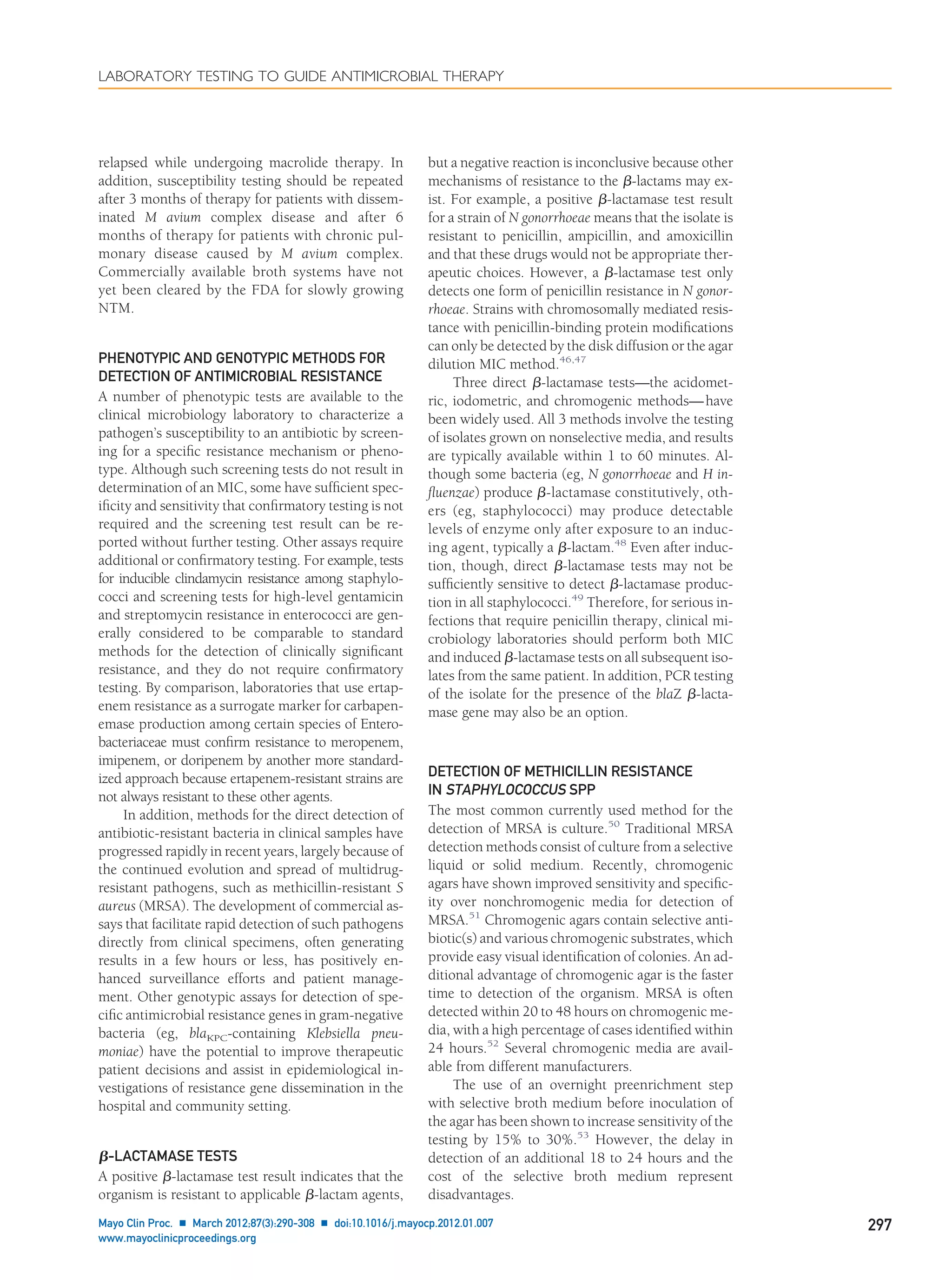 relapsed while undergoing macrolide therapy. In
addition, susceptibility testing should be repeated
after 3 months of therapy for patients with dissem-
inated M avium complex disease and after 6
months of therapy for patients with chronic pul-
monary disease caused by M avium complex.
Commercially available broth systems have not
yet been cleared by the FDA for slowly growing
NTM.
PHENOTYPIC AND GENOTYPIC METHODS FOR
DETECTION OF ANTIMICROBIAL RESISTANCE
A number of phenotypic tests are available to the
clinical microbiology laboratory to characterize a
pathogen’s susceptibility to an antibiotic by screen-
ing for a speciﬁc resistance mechanism or pheno-
type. Although such screening tests do not result in
determination of an MIC, some have sufﬁcient spec-
iﬁcity and sensitivity that conﬁrmatory testing is not
required and the screening test result can be re-
ported without further testing. Other assays require
additional or conﬁrmatory testing. For example, tests
for inducible clindamycin resistance among staphylo-
cocci and screening tests for high-level gentamicin
and streptomycin resistance in enterococci are gen-
erally considered to be comparable to standard
methods for the detection of clinically signiﬁcant
resistance, and they do not require conﬁrmatory
testing. By comparison, laboratories that use ertap-
enem resistance as a surrogate marker for carbapen-
emase production among certain species of Entero-
bacteriaceae must conﬁrm resistance to meropenem,
imipenem, or doripenem by another more standard-
ized approach because ertapenem-resistant strains are
not always resistant to these other agents.
In addition, methods for the direct detection of
antibiotic-resistant bacteria in clinical samples have
progressed rapidly in recent years, largely because of
the continued evolution and spread of multidrug-
resistant pathogens, such as methicillin-resistant S
aureus (MRSA). The development of commercial as-
says that facilitate rapid detection of such pathogens
directly from clinical specimens, often generating
results in a few hours or less, has positively en-
hanced surveillance efforts and patient manage-
ment. Other genotypic assays for detection of spe-
ciﬁc antimicrobial resistance genes in gram-negative
bacteria (eg, blaKPC-containing Klebsiella pneu-
moniae) have the potential to improve therapeutic
patient decisions and assist in epidemiological in-
vestigations of resistance gene dissemination in the
hospital and community setting.
␤-LACTAMASE TESTS
A positive ␤-lactamase test result indicates that the
organism is resistant to applicable ␤-lactam agents,
but a negative reaction is inconclusive because other
mechanisms of resistance to the ␤-lactams may ex-
ist. For example, a positive ␤-lactamase test result
for a strain of N gonorrhoeae means that the isolate is
resistant to penicillin, ampicillin, and amoxicillin
and that these drugs would not be appropriate ther-
apeutic choices. However, a ␤-lactamase test only
detects one form of penicillin resistance in N gonor-
rhoeae. Strains with chromosomally mediated resis-
tance with penicillin-binding protein modiﬁcations
can only be detected by the disk diffusion or the agar
dilution MIC method.46,47
Three direct ␤-lactamase tests—the acidomet-
ric, iodometric, and chromogenic methods—have
been widely used. All 3 methods involve the testing
of isolates grown on nonselective media, and results
are typically available within 1 to 60 minutes. Al-
though some bacteria (eg, N gonorrhoeae and H in-
ﬂuenzae) produce ␤-lactamase constitutively, oth-
ers (eg, staphylococci) may produce detectable
levels of enzyme only after exposure to an induc-
ing agent, typically a ␤-lactam.48
Even after induc-
tion, though, direct ␤-lactamase tests may not be
sufﬁciently sensitive to detect ␤-lactamase produc-
tion in all staphylococci.49
Therefore, for serious in-
fections that require penicillin therapy, clinical mi-
crobiology laboratories should perform both MIC
and induced ␤-lactamase tests on all subsequent iso-
lates from the same patient. In addition, PCR testing
of the isolate for the presence of the blaZ ␤-lacta-
mase gene may also be an option.
DETECTION OF METHICILLIN RESISTANCE
IN STAPHYLOCOCCUS SPP
The most common currently used method for the
detection of MRSA is culture.50
Traditional MRSA
detection methods consist of culture from a selective
liquid or solid medium. Recently, chromogenic
agars have shown improved sensitivity and speciﬁc-
ity over nonchromogenic media for detection of
MRSA.51
Chromogenic agars contain selective anti-
biotic(s) and various chromogenic substrates, which
provide easy visual identiﬁcation of colonies. An ad-
ditional advantage of chromogenic agar is the faster
time to detection of the organism. MRSA is often
detected within 20 to 48 hours on chromogenic me-
dia, with a high percentage of cases identiﬁed within
24 hours.52
Several chromogenic media are avail-
able from different manufacturers.
The use of an overnight preenrichment step
with selective broth medium before inoculation of
the agar has been shown to increase sensitivity of the
testing by 15% to 30%.53
However, the delay in
detection of an additional 18 to 24 hours and the
cost of the selective broth medium represent
disadvantages.
LABORATORY TESTING TO GUIDE ANTIMICROBIAL THERAPY
Mayo Clin Proc. Ⅲ March 2012;87(3):290-308 Ⅲ doi:10.1016/j.mayocp.2012.01.007 297
www.mayoclinicproceedings.org
 
