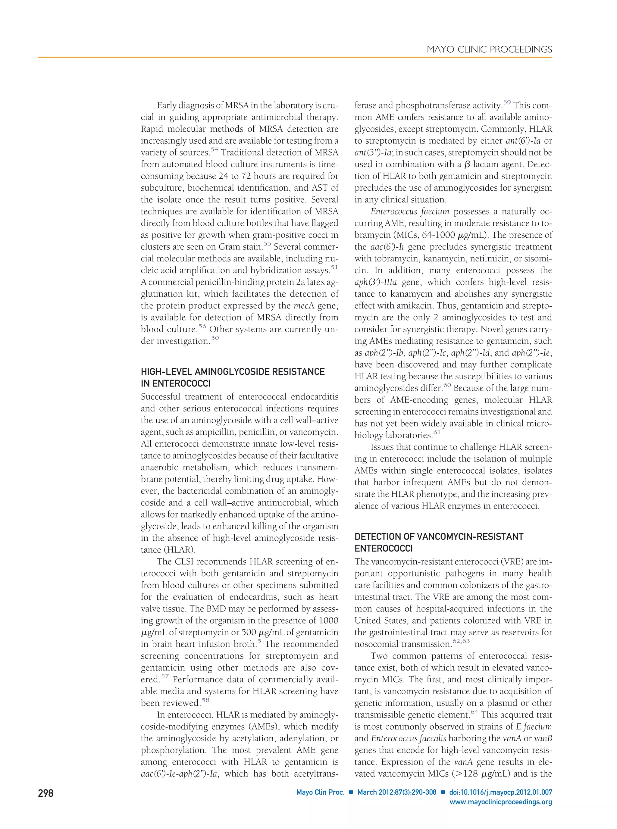 Early diagnosis of MRSA in the laboratory is cru-
cial in guiding appropriate antimicrobial therapy.
Rapid molecular methods of MRSA detection are
increasingly used and are available for testing from a
variety of sources.54
Traditional detection of MRSA
from automated blood culture instruments is time-
consuming because 24 to 72 hours are required for
subculture, biochemical identiﬁcation, and AST of
the isolate once the result turns positive. Several
techniques are available for identiﬁcation of MRSA
directly from blood culture bottles that have ﬂagged
as positive for growth when gram-positive cocci in
clusters are seen on Gram stain.55
Several commer-
cial molecular methods are available, including nu-
cleic acid ampliﬁcation and hybridization assays.51
A commercial penicillin-binding protein 2a latex ag-
glutination kit, which facilitates the detection of
the protein product expressed by the mecA gene,
is available for detection of MRSA directly from
blood culture.56
Other systems are currently un-
der investigation.50
HIGH-LEVEL AMINOGLYCOSIDE RESISTANCE
IN ENTEROCOCCI
Successful treatment of enterococcal endocarditis
and other serious enterococcal infections requires
the use of an aminoglycoside with a cell wall–active
agent, such as ampicillin, penicillin, or vancomycin.
All enterococci demonstrate innate low-level resis-
tance to aminoglycosides because of their facultative
anaerobic metabolism, which reduces transmem-
brane potential, thereby limiting drug uptake. How-
ever, the bactericidal combination of an aminogly-
coside and a cell wall–active antimicrobial, which
allows for markedly enhanced uptake of the amino-
glycoside, leads to enhanced killing of the organism
in the absence of high-level aminoglycoside resis-
tance (HLAR).
The CLSI recommends HLAR screening of en-
terococci with both gentamicin and streptomycin
from blood cultures or other specimens submitted
for the evaluation of endocarditis, such as heart
valve tissue. The BMD may be performed by assess-
ing growth of the organism in the presence of 1000
␮g/mL of streptomycin or 500 ␮g/mL of gentamicin
in brain heart infusion broth.5
The recommended
screening concentrations for streptomycin and
gentamicin using other methods are also cov-
ered.57
Performance data of commercially avail-
able media and systems for HLAR screening have
been reviewed.58
In enterococci, HLAR is mediated by aminogly-
coside-modifying enzymes (AMEs), which modify
the aminoglycoside by acetylation, adenylation, or
phosphorylation. The most prevalent AME gene
among enterococci with HLAR to gentamicin is
aac(6’)-Ie-aph(2”)-Ia, which has both acetyltrans-
ferase and phosphotransferase activity.59
This com-
mon AME confers resistance to all available amino-
glycosides, except streptomycin. Commonly, HLAR
to streptomycin is mediated by either ant(6’)-Ia or
ant(3’’)-Ia; in such cases, streptomycin should not be
used in combination with a ␤-lactam agent. Detec-
tion of HLAR to both gentamicin and streptomycin
precludes the use of aminoglycosides for synergism
in any clinical situation.
Enterococcus faecium possesses a naturally oc-
curring AME, resulting in moderate resistance to to-
bramycin (MICs, 64-1000 ␮g/mL). The presence of
the aac(6’)-Ii gene precludes synergistic treatment
with tobramycin, kanamycin, netilmicin, or sisomi-
cin. In addition, many enterococci possess the
aph(3’)-IIIa gene, which confers high-level resis-
tance to kanamycin and abolishes any synergistic
effect with amikacin. Thus, gentamicin and strepto-
mycin are the only 2 aminoglycosides to test and
consider for synergistic therapy. Novel genes carry-
ing AMEs mediating resistance to gentamicin, such
as aph(2’’)-Ib, aph(2’’)-Ic, aph(2’’)-Id, and aph(2’’)-Ie,
have been discovered and may further complicate
HLAR testing because the susceptibilities to various
aminoglycosides differ.60
Because of the large num-
bers of AME-encoding genes, molecular HLAR
screening in enterococci remains investigational and
has not yet been widely available in clinical micro-
biology laboratories.61
Issues that continue to challenge HLAR screen-
ing in enterococci include the isolation of multiple
AMEs within single enterococcal isolates, isolates
that harbor infrequent AMEs but do not demon-
strate the HLAR phenotype, and the increasing prev-
alence of various HLAR enzymes in enterococci.
DETECTION OF VANCOMYCIN-RESISTANT
ENTEROCOCCI
The vancomycin-resistant enterococci (VRE) are im-
portant opportunistic pathogens in many health
care facilities and common colonizers of the gastro-
intestinal tract. The VRE are among the most com-
mon causes of hospital-acquired infections in the
United States, and patients colonized with VRE in
the gastrointestinal tract may serve as reservoirs for
nosocomial transmission.62,63
Two common patterns of enterococcal resis-
tance exist, both of which result in elevated vanco-
mycin MICs. The ﬁrst, and most clinically impor-
tant, is vancomycin resistance due to acquisition of
genetic information, usually on a plasmid or other
transmissible genetic element.64
This acquired trait
is most commonly observed in strains of E faecium
and Enterococcus faecalis harboring the vanA or vanB
genes that encode for high-level vancomycin resis-
tance. Expression of the vanA gene results in ele-
vated vancomycin MICs (Ͼ128 ␮g/mL) and is the
MAYO CLINIC PROCEEDINGS
298 Mayo Clin Proc. Ⅲ March 2012;87(3):290-308 Ⅲ doi:10.1016/j.mayocp.2012.01.007
www.mayoclinicproceedings.org
 