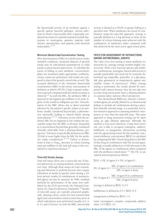 the bactericidal activity of an antibiotic against a
speciﬁc patient bacterial pathogen. Serious infec-
tions in which a bactericidal effect is generally con-
sidered necessary for optimal treatment include bac-
teremia in neutropenic patients, patients with
chronic osteomyelitis, and patients with bacterial
endocarditis.95-97
Minimum Bactericidal Concentration Testing
After determination of MICs in a broth system under
standard conditions, measured aliquots of growth
media may be subcultured quantitatively to solid
media to assess bactericidal activity. To calculate the
extent of killing at each antibiotic concentration,
plates are incubated under appropriate conditions,
colony counts are performed, and results are com-
pared to that of the growth control tube or well. The
accepted deﬁnition of the minimum bactericidal
concentration (MBC) is the lowest concentration of
antibiotic at which a 99.9% (3 log) or greater reduc-
tion in growth compared with the initial inoculum is
observed.98
As with the MIC, the antibiotic MBC is
reported in micrograms per milliliter or in some re-
gions of the world in milligrams per liter. Determi-
nation of the MBC allows one to detect potential
tolerance by the patient’s speciﬁc isolate to an anti-
biotic usually considered bactericidal, a phenome-
non reportedly leading to clinical failure among
some patients.99-101
Tolerance occurs when the an-
tibiotic MIC for an organism is low (within the sus-
ceptible range) but the MBC is elevated, frequently
at a concentration beyond that generally considered
clinically achievable from a pharmacokinetic per-
spective. Tolerance is speciﬁcally deﬁned as an MBC
32-fold or more higher than the MIC for the antibi-
otic under consideration.98,100
Failure to demon-
strate at least a 3-log10 decrease in colony-forming
units per milliliter in the time-kill assay is also con-
sidered to represent tolerance.98
Time-Kill Kinetic Assays
Time-kill assays allow one to assess the rate of bac-
tericidal activity at varying antibiotic concentrations
over time. Although these assays are time-consum-
ing and laborious to perform because they require
subculture of media at speciﬁc times during a 24-
hour period, results of combinations of antimicro-
bial agents can also be assessed. In 1999, standard
methods for performance of the assay were pub-
lished by the CLSI (previously the National Com-
mittee for Clinical Laboratory Standards).98
Results
of time-kill assays are typically presented graphi-
cally, plotting colony counts for each antimicrobial
agent and concentration tested at each time point at
which subcultures were performed (usually at 0, 4,
8, 12, and 24 hours). As with the MBC, bactericidal
activity is deﬁned as a 99.9% or greater killing at a
speciﬁed time. When antibiotics are tested in com-
bination using the time-kill approach, synergy is
typically deﬁned as a 2-log decrease or more in the
number of colony-forming units achieved with the
combination of antibiotics when compared with
that achieved by the most active agent tested alone.
TESTS FOR ASSESSMENT OF INTERACTIONS
AMONG ANTIMICROBIAL AGENTS
The value of in vitro testing to assess antibiotic in-
teractions (ie, synergy testing) remains highly con-
troversial. With a few bacterial species and antibi-
otic combinations, synergistic bactericidal activity is
actually predictable and need not be routinely de-
termined (eg, ampicillin, penicillin, or a glycopep-
tide plus gentamicin or streptomycin against sus-
ceptible strains of enterococci). When synergy
testing is performed, the results should be inter-
preted with caution because they do not take into
account drug interactions from a pharmacokinetic
or a patient safety (adverse effect) perspective.
The checkerboard BMD test, wherein 2 antimi-
crobial agents are serially diluted in a 2-dimensional
fashion to include all combinations during a speci-
ﬁed clinically relevant range, is a somewhat less la-
bor-intensive approach to assessing antibiotic inter-
actions in vitro than the time-kill assay. This same
approach to drug interaction testing can be taken
using an agar dilution approach, although the
method is even more laborious. Using these meth-
ods, one is able to recognize synergistic, additive,
indifferent, or antagonistic interactions occurring
with the agents being tested. By this method, a frac-
tional inhibitory concentration (⌺FIC) is calculated
by comparing the MIC of each drug alone to the MIC
of that drug in combination with the second agent.
Synergy is usually deﬁned as a 4-fold decrease in the
MIC of the agents in combination when compared
with the antibiotics tested alone.102
The FIC is cal-
culated and interpreted as follows:
⌺FIC ϭ FIC of agent A ϩ FIC of agent B
FIC of agent A ϭ
MIC of agent A in combination
MIC of agent A alone
FIC of agent B ϭ
MIC of agent B in combination
MIC of agent B alone
Synergy is defined as ⌺FIC Յ 0.5
Indifference is defined as 0.5 Ͻ ⌺FIC Յ 4
Antagonism is defined as ⌺FIC Ͼ 4
Some investigators consider compounds additive
when Ͼ0.5 ⌺FIC Յ1.
MAYO CLINIC PROCEEDINGS
302 Mayo Clin Proc. Ⅲ March 2012;87(3):290-308 Ⅲ doi:10.1016/j.mayocp.2012.01.007
www.mayoclinicproceedings.org
 