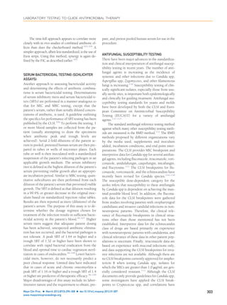 The time-kill approach appears to correlate more
closely with in vivo studies of combined antibiotic ef-
fects than does the checkerboard method.103,104
A
simpler approach, albeit less standardized, is the use of
Etest strips. Using this method, synergy is again de-
ﬁned by the FIC as described earlier.105
SERUM BACTERICIDAL TESTING (SCHLICHTER
ASSAYS)
Another approach to assessing bactericidal activity
and determining the effects of antibiotic combina-
tions is serum bactericidal testing. Determinations
of serum inhibitory titers and serum bactericidal ti-
ters (SBTs) are performed in a manner analogous to
that for MIC and MBC testing, except that the
patient’s serum, rather than serially diluted concen-
trations of antibiotic, is used. A guideline outlining
the speciﬁcs for performance of SBT testing has been
published by the CLSI.106
To perform the testing, 1
or more blood samples are collected from the pa-
tient (usually attempting to draw the specimens
when antibiotic peak and trough levels are
achieved). Serial 2-fold dilutions of the patient se-
rum in pooled, pretested human serum are then pre-
pared in tubes or wells of microtiter plates. Each
tube or well is then inoculated with a standardized
suspension of the patient’s infecting pathogen in an
applicable growth medium. The serum inhibitory
titer is deﬁned as the highest dilution of the patient’s
serum preventing visible growth after an appropri-
ate incubation period. Similar to MBC testing, quan-
titative subcultures are then performed from each
dilution of the patient’s serum that prevented visible
growth. The SBT is deﬁned as that dilution resulting
in a 99.9% or greater decrease in the original inoc-
ulum based on standardized rejection value tables.
Results are then reported as titers (dilutions) of the
patient’s serum. The purpose of this assay is to de-
termine whether the dosage regimen chosen for
treatment of the infection results in sufﬁcient bacte-
ricidal activity in the patient’s blood.96,107
Higher
serum titers suggest that adequate patient dosing
has been achieved, unexpected antibiotic elimina-
tion has not occurred, and the bacterial pathogen is
not tolerant. A peak SBT of 1:64 or higher and a
trough SBT of 1:32 or higher have been shown to
correlate with rapid bacterial eradication from the
blood and optimal time to cardiac vegetation steril-
ization in cases of endocarditis.96,108
Lower bacteri-
cidal titers, however, do not necessarily predict a
poor clinical response. Limited data have indicated
that in cases of acute and chronic osteomyelitis a
peak SBT of 1:16 or higher and a trough SBT of 1:4
or higher are predictive of therapeutic efﬁcacy.96,109
Major disadvantages of this assay include its labor-
intensive nature and the requirement to obtain, pre-
pare, and pretest pooled human serum for use in the
procedure.
ANTIFUNGAL SUSCEPTIBILITY TESTING
There have been major advances in the standardiza-
tion and clinical interpretation of antifungal suscep-
tibility testing in recent years. The number of anti-
fungal agents is increasing as the incidence of
systemic and other infections due to Candida spp,
Aspergillus spp, Zygomycetes, and other ﬁlamentous
fungi is increasing.110
Susceptibility testing of clin-
ically signiﬁcant isolates, especially those from usu-
ally sterile sites, is important both epidemiologically
and clinically for guiding treatment. Antifungal sus-
ceptibility testing standards for yeasts and molds
have been developed by both the CLSI and Euro-
pean Committee on Antimicrobial Susceptibility
Testing (EUCAST) for a variety of antifungal
agents.111-115
The standard antifungal reference testing method
against which many other susceptibility testing meth-
ods are measured is the BMD method.112
The BMD
methods proposed by different organizations vary
by the media used, supplements and inoculum
added, incubation conditions, and end point inter-
pretations. The CLSI provides MIC breakpoint and
interpretive data for Candida spp for several antifun-
gal agents, including ﬂuconazole, itraconazole, vori-
conazole, anidulafungin, caspofungin, micafungin,
and ﬂucytosine.111
The CLSI breakpoints for ﬂu-
conazole, voriconazole, and the echinocandins have
recently been revised for Candida species.116-118
The susceptible dose-dependent category for the
azoles infers that susceptibility to these antifungals
by Candida spp is dependent on achieving the max-
imal possible blood level. In addition, the ﬂucona-
zole data for the CLSI breakpoints were gathered
from studies involving patients with oropharyngeal
candidiasis and invasive candidal infections in non-
neutropenic patients. Therefore, the clinical rele-
vance of ﬂuconazole breakpoints in clinical situa-
tions other than those mentioned has not been
established. Interpretive data for the echinocandin
class of drugs are based primarily on experience
with nonneutropenic patients with candidemia, and
clinical relevance of these data in other patient pop-
ulations is uncertain. Finally, itraconazole data are
based on experience with mucosal infections only,
and data supporting the CLSI breakpoints for inva-
sive infections are not available. Although there are
no CLSI breakpoints currently approved for ampho-
tericin B when testing Candida spp, isolates for
which the MICs are greater than 1.0 ␮g/mL are gen-
erally considered resistant.111
Although the CLSI
documents only provide guidelines for Candida spp,
some investigators have applied the CLSI break-
points to Cryptococcus spp, and correlations have
LABORATORY TESTING TO GUIDE ANTIMICROBIAL THERAPY
Mayo Clin Proc. Ⅲ March 2012;87(3):290-308 Ⅲ doi:10.1016/j.mayocp.2012.01.007 303
www.mayoclinicproceedings.org
 