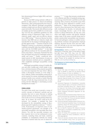 been demonstrated between higher MICs and treat-
ment failures.119
Because the BMD testing method is difﬁcult to
perform in daily practice in clinical microbiology
laboratories, other testing approaches have been in-
vestigated. Disk diffusion antifungal susceptibility
testing is a simple and cost-effective method for both
yeasts and molds. Fluconazole disk diffusion testing
of Candida spp has been available for several years.
The CLSI has also established guidelines for disk
diffusion testing of ﬁlamentous fungi, which is a
relatively simple, rapid, and cost-effective alterna-
tive to BMD testing.115
Etests are likewise less labor
intensive than BMD and are relatively simple and
reproducible for the testing of antifungal agents, es-
pecially against molds.120
Sensititre YeastOne (Trek
Diagnostic Systems) is a colorimetric antifungal sus-
ceptibility testing MIC plate that exhibits high agree-
ment with the CLSI BMD method.121
A new disk
agar diffusion method, the Neo-Sensitabs tablet dif-
fusion assay (Rosco, Taastrump, Denmark) has also
been developed and tested for antifungal testing of
molds and yeasts.122
Finally, commercial auto-
mated systems for MIC determination of yeasts are
simple alternative methods and are comparable to
other established antifungal susceptibility testing
methods.123
Antifungal susceptibility testing of Candida albi-
cans and other Candida spp is fairly simple to per-
form, with determination of ﬂuconazole susceptibil-
ity as the most important ﬁrst step. If the C albicans
isolate is ﬂuconazole resistant or if the isolate is
non–C albicans, further susceptibility testing will of-
ten be required. In contrast, antifungal susceptibility
testing of molds is not currently as useful clinically
because of both the long turnaround time of such
testing and the difﬁculties in developing accurate
breakpoints for molds.124
CONCLUSION
The goal of this article was to provide a review of
current concepts in laboratory methods and ap-
proaches that serve to assist clinicians in making
optimal antibiotic decisions for treatment of infec-
tions in this era of ever-evolving antimicrobial resis-
tance. By its nature, the review could not be all-
inclusive. For example, a standard has been
developed for the susceptibility testing of Myco-
plasma spp and Ureaplasma urealyticum.125
Until re-
cently, M pneumoniae, an important cause of com-
munity-acquired pneumonia, was thought to be
universally susceptible to the macrolide class of an-
tibiotics. Not only has macrolide resistance now
been reported, but it is in fact widespread in some
countries, including China and Israel, rendering
availability of standardized methods for testing,
heretofore of limited value but now of clinical im-
portance.126,127
A topic that warrants consideration
is the inﬂuence and effect of standards-setting orga-
nizations (eg, CLSI, EUCAST, and FDA) on AST and
reporting. This is, however, beyond the scope of this
article but has been addressed in another recent
publication.128
Many of the testing approaches re-
viewed in these discussions have been used, essen-
tially unchanged, for decades. As molecular tech-
niques increasingly become a part of the daily
routine in clinical laboratories, the day may come
when such highly sensitive and speciﬁc methods
replace many of the assays currently being used to
predict antimicrobial susceptibility and resistance.
As bacterial pathogens continue to exhibit increas-
ing antibiotic resistance and appropriate empirical
antibiotic decisions become more and more difﬁ-
cult, AST will take on an even more important role
in managing patient infections.
Correspondence: Address to Stephen G. Jenkins, PhD,
Department of Pathology, Weill Cornell Medical College,
East 68th Street, Starr 737A, New York, NY 10065
(stj2005@med.cornell.edu). Individual reprints of this article
and a bound reprint of the entire Symposium on Antimi-
crobial Therapy will be available for purchase from our
Web site www.mayoclinicproceedings.org.
The Symposium on Antimicrobial Therapy will continue
in an upcoming issue.
REFERENCES
1. Boucher HW, Talbot GH, Bradley JS, et al. Bad bugs, no
drugs: no ESKAPE! an update from the Infectious Disease
Society of America. Clin Infect Dis. 2009;48(1):1-12.
2. Clinical and Laboratory Standards Institute. Methods for Dilu-
tion Antimicrobial Susceptibility Tests for Bacteria That Grow
Aerobically. Approved standard, 9th ed. Wayne, PA: Clinical
and Laboratory Standards Institute; 2012. CLSI publication
M7-A9.
3. International Organization for Standardization. Susceptibility
Testing of Infectious Agents and Evaluation of Performance of
Antimicrobial Susceptibility Devices, Part 1: Reference Method
for Testing the In Vitro Activity of Antimicrobial Agents against
Bacteria Involved in Infectious Diseases. Vol. ISO/DIS 20776-1.
Geneva, Switzerland: International Organization for Stan-
dardization; 2006.
4. Clinical and Laboratory Standards Institute. Performance Stan-
dards for Antimicrobial Disk Susceptibility Tests. Approved stan-
dard, 11th ed. Wayne, PA: Clinical and Laboratory Standards
Institute; 2012. CLSI publication M02-A11.
5. Clinical and Laboratory Standards Institute. Performance Stan-
dards for Antimicrobial Susceptibility Testing. 21st informational
supplement. Wayne, PA: Clinical and Laboratory Standards
Institute; 2012. CLSI publication M100-S22.
6. Barry AL, Badal RE, Hawkinson RW. Inﬂuence of inoculum
growth phase on microdilution susceptibility tests. J Clin Mi-
crobiol. 1983;18(3):645-651.
7. Metzler CM, DeHaan RM. Susceptibility tests of anaerobic
bacteria: statistical and clinical considerations. J Infect Dis.
1974;130(6):588-594.
8. Clinical and Laboratory Standards Institute. Development of
In Vitro Susceptibility Testing Criteria and Quality Control
MAYO CLINIC PROCEEDINGS
304 Mayo Clin Proc. Ⅲ March 2012;87(3):290-308 Ⅲ doi:10.1016/j.mayocp.2012.01.007
www.mayoclinicproceedings.org
 