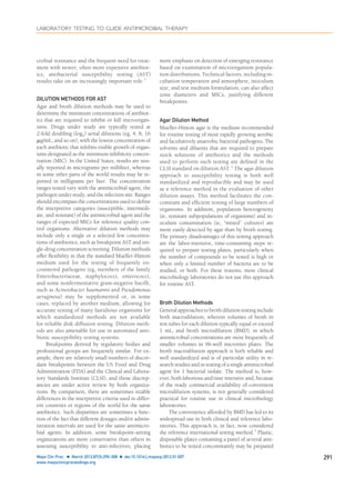 crobial resistance and the frequent need for treat-
ment with newer, often more expensive antibiot-
ics, antibacterial susceptibility testing (AST)
results take on an increasingly important role.1
DILUTION METHODS FOR AST
Agar and broth dilution methods may be used to
determine the minimum concentrations of antibiot-
ics that are required to inhibit or kill microorgan-
isms. Drugs under study are typically tested at
2-fold doubling (log2) serial dilutions (eg, 4, 8, 16
␮g/mL, and so on), with the lowest concentration of
each antibiotic that inhibits visible growth of organ-
isms designated as the minimum inhibitory concen-
tration (MIC). In the United States, results are usu-
ally reported in micrograms per milliliter, whereas
in some other parts of the world results may be re-
ported in milligrams per liter. The concentration
ranges tested vary with the antimicrobial agent, the
pathogen under study, and the infection site. Ranges
should encompass the concentrations used to deﬁne
the interpretive categories (susceptible, intermedi-
ate, and resistant) of the antimicrobial agent and the
ranges of expected MICs for reference quality con-
trol organisms. Alternative dilution methods may
include only a single or a selected few concentra-
tions of antibiotics, such as breakpoint AST and sin-
gle-drug concentration screening. Dilution methods
offer ﬂexibility in that the standard Mueller-Hinton
medium used for the testing of frequently en-
countered pathogens (eg, members of the family
Enterobacteriaceae, staphylococci, enterococci,
and some nonfermentative gram-negative bacilli,
such as Acinetobacter baumannii and Pseudomonas
aeruginosa) may be supplemented or, in some
cases, replaced by another medium, allowing for
accurate testing of many fastidious organisms for
which standardized methods are not available
for reliable disk diffusion testing. Dilution meth-
ods are also amenable for use in automated anti-
biotic susceptibility testing systems.
Breakpoints derived by regulatory bodies and
professional groups are frequently similar. For ex-
ample, there are relatively small numbers of discor-
dant breakpoints between the US Food and Drug
Administration (FDA) and the Clinical and Labora-
tory Standards Institute (CLSI), and those discrep-
ancies are under active review by both organiza-
tions. By comparison, there are sometimes sizable
differences in the interpretive criteria used in differ-
ent countries or regions of the world for the same
antibiotics. Such disparities are sometimes a func-
tion of the fact that different dosages and/or admin-
istration intervals are used for the same antimicro-
bial agents. In addition, some breakpoint-setting
organizations are more conservative than others in
assessing susceptibility to anti-infectives, placing
more emphasis on detection of emerging resistance
based on examination of microorganism popula-
tion distributions. Technical factors, including in-
cubation temperature and atmosphere, inoculum
size, and test medium formulation, can also affect
zone diameters and MICs, justifying different
breakpoints.
Agar Dilution Method
Mueller-Hinton agar is the medium recommended
for routine testing of most rapidly growing aerobic
and facultatively anaerobic bacterial pathogens. The
solvents and diluents that are required to prepare
stock solutions of antibiotics and the methods
used to perform such testing are deﬁned in the
CLSI standard on dilution AST.2
The agar dilution
approach to susceptibility testing is both well
standardized and reproducible and may be used
as a reference method in the evaluation of other
dilution assays. This method facilitates the con-
comitant and efﬁcient testing of large numbers of
organisms. In addition, population heterogeneity
(ie, resistant subpopulations of organisms) and in-
oculum contamination (ie, “mixed” cultures) are
more easily detected by agar than by broth testing.
The primary disadvantages of this testing approach
are the labor-intensive, time-consuming steps re-
quired to prepare testing plates, particularly when
the number of compounds to be tested is high or
when only a limited number of bacteria are to be
studied, or both. For these reasons, most clinical
microbiology laboratories do not use this approach
for routine AST.
Broth Dilution Methods
General approaches to broth dilution testing include
both macrodilution, wherein volumes of broth in
test tubes for each dilution typically equal or exceed
1 mL, and broth microdilution (BMD), in which
antimicrobial concentrations are most frequently of
smaller volumes in 96-well microtiter plates. The
broth macrodilution approach is both reliable and
well standardized and is of particular utility in re-
search studies and in testing of a single antimicrobial
agent for 1 bacterial isolate. The method is, how-
ever, both laborious and time intensive and, because
of the ready commercial availability of convenient
microdilution systems, is not generally considered
practical for routine use in clinical microbiology
laboratories.
The convenience afforded by BMD has led to its
widespread use in both clinical and reference labo-
ratories. This approach is, in fact, now considered
the reference international testing method.3
Plastic,
disposable plates containing a panel of several anti-
biotics to be tested concomitantly may be prepared
LABORATORY TESTING TO GUIDE ANTIMICROBIAL THERAPY
Mayo Clin Proc. Ⅲ March 2012;87(3):290-308 Ⅲ doi:10.1016/j.mayocp.2012.01.007 291
www.mayoclinicproceedings.org
 