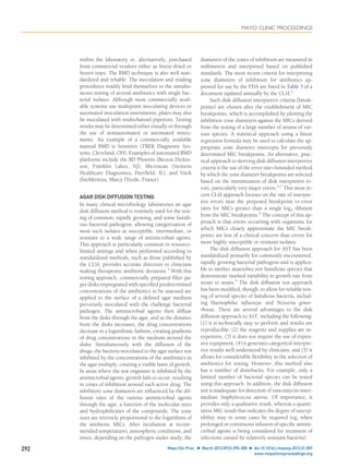 within the laboratory or, alternatively, purchased
from commercial vendors either as freeze-dried or
frozen trays. The BMD technique is also well stan-
dardized and reliable. The inoculation and reading
procedures readily lend themselves to the simulta-
neous testing of several antibiotics with single bac-
terial isolates. Although most commercially avail-
able systems use multipoint inoculating devices or
automated inoculation instruments, plates may also
be inoculated with multichannel pipettors. Testing
results may be determined either visually or through
the use of semiautomated or automated instru-
ments. An example of a commercially available
manual BMD is Sensititre (TREK Diagnostic Sys-
tems, Cleveland, OH). Examples of automated BMD
platforms include the BD Phoenix (Becton Dickin-
son, Franklin Lakes, NJ), Microscan (Siemens
Healthcare Diagnostics, Deerﬁeld, IL), and Vitek
(bioMérieux, Marcy l’Etoile, France).
AGAR DISK DIFFUSION TESTING
In many clinical microbiology laboratories an agar
disk diffusion method is routinely used for the test-
ing of common, rapidly growing, and some fastidi-
ous bacterial pathogens, allowing categorization of
most such isolates as susceptible, intermediate, or
resistant to a wide range of antimicrobial agents.
This approach is particularly common in resource-
limited settings and when performed according to
standardized methods, such as those published by
the CLSI, provides accurate direction to clinicians
making therapeutic antibiotic decisions.4
With this
testing approach, commercially prepared ﬁlter pa-
per disks impregnated with speciﬁed predetermined
concentrations of the antibiotics to be assessed are
applied to the surface of a deﬁned agar medium
previously inoculated with the challenge bacterial
pathogen. The antimicrobial agents then diffuse
from the disks through the agar, and as the distance
from the disks increases, the drug concentrations
decrease in a logarithmic fashion, creating gradients
of drug concentrations in the medium around the
disks. Simultaneously with the diffusion of the
drugs, the bacteria inoculated to the agar surface not
inhibited by the concentrations of the antibiotics in
the agar multiply, creating a visible lawn of growth.
In areas where the test organism is inhibited by the
antimicrobial agents, growth fails to occur, resulting
in zones of inhibition around each active drug. The
inhibitory zone diameters are inﬂuenced by the dif-
fusion rates of the various antimicrobial agents
through the agar, a function of the molecular sizes
and hydrophilicities of the compounds. The zone
sizes are inversely proportional to the logarithms of
the antibiotic MICs. After incubation at recom-
mended temperatures, atmospheric conditions, and
times, depending on the pathogen under study, the
diameters of the zones of inhibition are measured in
millimeters and interpreted based on published
standards. The most recent criteria for interpreting
zone diameters of inhibition for antibiotics ap-
proved for use by the FDA are listed in Table 3 of a
document updated annually by the CLSI.5
Such disk diffusion interpretive criteria (break-
points) are chosen after the establishment of MIC
breakpoints, which is accomplished by plotting the
inhibition zone diameters against the MICs derived
from the testing of a large number of strains of var-
ious species. A statistical approach using a linear
regression formula may be used to calculate the ap-
propriate zone diameter intercepts for previously
determined MIC breakpoints. An alternative, prac-
tical approach to deriving disk diffusion interpretive
criteria is the use of the error rate–bounded method
by which the zone diameter breakpoints are selected
based on the minimization of disk interpretive er-
rors, particularly very major errors.6,7
This most re-
cent CLSI approach focuses on the rate of interpre-
tive errors near the proposed breakpoint vs error
rates for MICs greater than a single log2 dilution
from the MIC breakpoints.8
The concept of this ap-
proach is that errors occurring with organisms for
which MICs closely approximate the MIC break-
points are less of a clinical concern than errors for
more highly susceptible or resistant isolates.
The disk diffusion approach for AST has been
standardized primarily for commonly encountered,
rapidly growing bacterial pathogens and is applica-
ble to neither anaerobes nor fastidious species that
demonstrate marked variability in growth rate from
strain to strain.9
The disk diffusion test approach
has been modiﬁed, though, to allow for reliable test-
ing of several species of fastidious bacteria, includ-
ing Haemophilus inﬂuenzae and Neisseria gonor-
rhoeae. There are several advantages to the disk
diffusion approach to AST, including the following:
(1) it is technically easy to perform and results are
reproducible, (2) the reagents and supplies are in-
expensive, (3) it does not require the use of expen-
sive equipment, (4) it generates categorical interpre-
tive results well understood by clinicians, and (5) it
allows for considerable ﬂexibility in the selection of
antibiotics for testing. However, this method also
has a number of drawbacks. For example, only a
limited number of bacterial species can be tested
using this approach. In addition, the disk diffusion
test is inadequate for detection of vancomycin-inter-
mediate Staphylococcus aureus. Of importance, it
provides only a qualitative result, whereas a quanti-
tative MIC result that indicates the degree of suscep-
tibility may in some cases be required (eg, when
prolonged or continuous infusion of speciﬁc antimi-
crobial agents is being considered for treatment of
infections caused by relatively resistant bacteria).
MAYO CLINIC PROCEEDINGS
292 Mayo Clin Proc. Ⅲ March 2012;87(3):290-308 Ⅲ doi:10.1016/j.mayocp.2012.01.007
www.mayoclinicproceedings.org
 