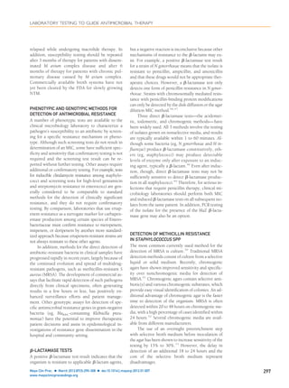 relapsed while undergoing macrolide therapy. In
addition, susceptibility testing should be repeated
after 3 months of therapy for patients with dissem-
inated M avium complex disease and after 6
months of therapy for patients with chronic pul-
monary disease caused by M avium complex.
Commercially available broth systems have not
yet been cleared by the FDA for slowly growing
NTM.
PHENOTYPIC AND GENOTYPIC METHODS FOR
DETECTION OF ANTIMICROBIAL RESISTANCE
A number of phenotypic tests are available to the
clinical microbiology laboratory to characterize a
pathogen’s susceptibility to an antibiotic by screen-
ing for a speciﬁc resistance mechanism or pheno-
type. Although such screening tests do not result in
determination of an MIC, some have sufﬁcient spec-
iﬁcity and sensitivity that conﬁrmatory testing is not
required and the screening test result can be re-
ported without further testing. Other assays require
additional or conﬁrmatory testing. For example, tests
for inducible clindamycin resistance among staphylo-
cocci and screening tests for high-level gentamicin
and streptomycin resistance in enterococci are gen-
erally considered to be comparable to standard
methods for the detection of clinically signiﬁcant
resistance, and they do not require conﬁrmatory
testing. By comparison, laboratories that use ertap-
enem resistance as a surrogate marker for carbapen-
emase production among certain species of Entero-
bacteriaceae must conﬁrm resistance to meropenem,
imipenem, or doripenem by another more standard-
ized approach because ertapenem-resistant strains are
not always resistant to these other agents.
In addition, methods for the direct detection of
antibiotic-resistant bacteria in clinical samples have
progressed rapidly in recent years, largely because of
the continued evolution and spread of multidrug-
resistant pathogens, such as methicillin-resistant S
aureus (MRSA). The development of commercial as-
says that facilitate rapid detection of such pathogens
directly from clinical specimens, often generating
results in a few hours or less, has positively en-
hanced surveillance efforts and patient manage-
ment. Other genotypic assays for detection of spe-
ciﬁc antimicrobial resistance genes in gram-negative
bacteria (eg, blaKPC-containing Klebsiella pneu-
moniae) have the potential to improve therapeutic
patient decisions and assist in epidemiological in-
vestigations of resistance gene dissemination in the
hospital and community setting.
␤-LACTAMASE TESTS
A positive ␤-lactamase test result indicates that the
organism is resistant to applicable ␤-lactam agents,
but a negative reaction is inconclusive because other
mechanisms of resistance to the ␤-lactams may ex-
ist. For example, a positive ␤-lactamase test result
for a strain of N gonorrhoeae means that the isolate is
resistant to penicillin, ampicillin, and amoxicillin
and that these drugs would not be appropriate ther-
apeutic choices. However, a ␤-lactamase test only
detects one form of penicillin resistance in N gonor-
rhoeae. Strains with chromosomally mediated resis-
tance with penicillin-binding protein modiﬁcations
can only be detected by the disk diffusion or the agar
dilution MIC method.46,47
Three direct ␤-lactamase tests—the acidomet-
ric, iodometric, and chromogenic methods—have
been widely used. All 3 methods involve the testing
of isolates grown on nonselective media, and results
are typically available within 1 to 60 minutes. Al-
though some bacteria (eg, N gonorrhoeae and H in-
ﬂuenzae) produce ␤-lactamase constitutively, oth-
ers (eg, staphylococci) may produce detectable
levels of enzyme only after exposure to an induc-
ing agent, typically a ␤-lactam.48
Even after induc-
tion, though, direct ␤-lactamase tests may not be
sufﬁciently sensitive to detect ␤-lactamase produc-
tion in all staphylococci.49
Therefore, for serious in-
fections that require penicillin therapy, clinical mi-
crobiology laboratories should perform both MIC
and induced ␤-lactamase tests on all subsequent iso-
lates from the same patient. In addition, PCR testing
of the isolate for the presence of the blaZ ␤-lacta-
mase gene may also be an option.
DETECTION OF METHICILLIN RESISTANCE
IN STAPHYLOCOCCUS SPP
The most common currently used method for the
detection of MRSA is culture.50
Traditional MRSA
detection methods consist of culture from a selective
liquid or solid medium. Recently, chromogenic
agars have shown improved sensitivity and speciﬁc-
ity over nonchromogenic media for detection of
MRSA.51
Chromogenic agars contain selective anti-
biotic(s) and various chromogenic substrates, which
provide easy visual identiﬁcation of colonies. An ad-
ditional advantage of chromogenic agar is the faster
time to detection of the organism. MRSA is often
detected within 20 to 48 hours on chromogenic me-
dia, with a high percentage of cases identiﬁed within
24 hours.52
Several chromogenic media are avail-
able from different manufacturers.
The use of an overnight preenrichment step
with selective broth medium before inoculation of
the agar has been shown to increase sensitivity of the
testing by 15% to 30%.53
However, the delay in
detection of an additional 18 to 24 hours and the
cost of the selective broth medium represent
disadvantages.
LABORATORY TESTING TO GUIDE ANTIMICROBIAL THERAPY
Mayo Clin Proc. Ⅲ March 2012;87(3):290-308 Ⅲ doi:10.1016/j.mayocp.2012.01.007 297
www.mayoclinicproceedings.org
 