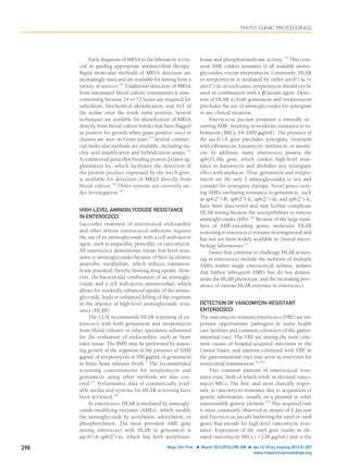 Early diagnosis of MRSA in the laboratory is cru-
cial in guiding appropriate antimicrobial therapy.
Rapid molecular methods of MRSA detection are
increasingly used and are available for testing from a
variety of sources.54
Traditional detection of MRSA
from automated blood culture instruments is time-
consuming because 24 to 72 hours are required for
subculture, biochemical identiﬁcation, and AST of
the isolate once the result turns positive. Several
techniques are available for identiﬁcation of MRSA
directly from blood culture bottles that have ﬂagged
as positive for growth when gram-positive cocci in
clusters are seen on Gram stain.55
Several commer-
cial molecular methods are available, including nu-
cleic acid ampliﬁcation and hybridization assays.51
A commercial penicillin-binding protein 2a latex ag-
glutination kit, which facilitates the detection of
the protein product expressed by the mecA gene,
is available for detection of MRSA directly from
blood culture.56
Other systems are currently un-
der investigation.50
HIGH-LEVEL AMINOGLYCOSIDE RESISTANCE
IN ENTEROCOCCI
Successful treatment of enterococcal endocarditis
and other serious enterococcal infections requires
the use of an aminoglycoside with a cell wall–active
agent, such as ampicillin, penicillin, or vancomycin.
All enterococci demonstrate innate low-level resis-
tance to aminoglycosides because of their facultative
anaerobic metabolism, which reduces transmem-
brane potential, thereby limiting drug uptake. How-
ever, the bactericidal combination of an aminogly-
coside and a cell wall–active antimicrobial, which
allows for markedly enhanced uptake of the amino-
glycoside, leads to enhanced killing of the organism
in the absence of high-level aminoglycoside resis-
tance (HLAR).
The CLSI recommends HLAR screening of en-
terococci with both gentamicin and streptomycin
from blood cultures or other specimens submitted
for the evaluation of endocarditis, such as heart
valve tissue. The BMD may be performed by assess-
ing growth of the organism in the presence of 1000
␮g/mL of streptomycin or 500 ␮g/mL of gentamicin
in brain heart infusion broth.5
The recommended
screening concentrations for streptomycin and
gentamicin using other methods are also cov-
ered.57
Performance data of commercially avail-
able media and systems for HLAR screening have
been reviewed.58
In enterococci, HLAR is mediated by aminogly-
coside-modifying enzymes (AMEs), which modify
the aminoglycoside by acetylation, adenylation, or
phosphorylation. The most prevalent AME gene
among enterococci with HLAR to gentamicin is
aac(6’)-Ie-aph(2”)-Ia, which has both acetyltrans-
ferase and phosphotransferase activity.59
This com-
mon AME confers resistance to all available amino-
glycosides, except streptomycin. Commonly, HLAR
to streptomycin is mediated by either ant(6’)-Ia or
ant(3’’)-Ia; in such cases, streptomycin should not be
used in combination with a ␤-lactam agent. Detec-
tion of HLAR to both gentamicin and streptomycin
precludes the use of aminoglycosides for synergism
in any clinical situation.
Enterococcus faecium possesses a naturally oc-
curring AME, resulting in moderate resistance to to-
bramycin (MICs, 64-1000 ␮g/mL). The presence of
the aac(6’)-Ii gene precludes synergistic treatment
with tobramycin, kanamycin, netilmicin, or sisomi-
cin. In addition, many enterococci possess the
aph(3’)-IIIa gene, which confers high-level resis-
tance to kanamycin and abolishes any synergistic
effect with amikacin. Thus, gentamicin and strepto-
mycin are the only 2 aminoglycosides to test and
consider for synergistic therapy. Novel genes carry-
ing AMEs mediating resistance to gentamicin, such
as aph(2’’)-Ib, aph(2’’)-Ic, aph(2’’)-Id, and aph(2’’)-Ie,
have been discovered and may further complicate
HLAR testing because the susceptibilities to various
aminoglycosides differ.60
Because of the large num-
bers of AME-encoding genes, molecular HLAR
screening in enterococci remains investigational and
has not yet been widely available in clinical micro-
biology laboratories.61
Issues that continue to challenge HLAR screen-
ing in enterococci include the isolation of multiple
AMEs within single enterococcal isolates, isolates
that harbor infrequent AMEs but do not demon-
strate the HLAR phenotype, and the increasing prev-
alence of various HLAR enzymes in enterococci.
DETECTION OF VANCOMYCIN-RESISTANT
ENTEROCOCCI
The vancomycin-resistant enterococci (VRE) are im-
portant opportunistic pathogens in many health
care facilities and common colonizers of the gastro-
intestinal tract. The VRE are among the most com-
mon causes of hospital-acquired infections in the
United States, and patients colonized with VRE in
the gastrointestinal tract may serve as reservoirs for
nosocomial transmission.62,63
Two common patterns of enterococcal resis-
tance exist, both of which result in elevated vanco-
mycin MICs. The ﬁrst, and most clinically impor-
tant, is vancomycin resistance due to acquisition of
genetic information, usually on a plasmid or other
transmissible genetic element.64
This acquired trait
is most commonly observed in strains of E faecium
and Enterococcus faecalis harboring the vanA or vanB
genes that encode for high-level vancomycin resis-
tance. Expression of the vanA gene results in ele-
vated vancomycin MICs (Ͼ128 ␮g/mL) and is the
MAYO CLINIC PROCEEDINGS
298 Mayo Clin Proc. Ⅲ March 2012;87(3):290-308 Ⅲ doi:10.1016/j.mayocp.2012.01.007
www.mayoclinicproceedings.org
 