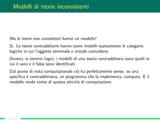 Modelli di teorie inconsistenti
Ma le teorie non consistenti hanno un modello!
Si. Le teorie contradditorie hanno come modelli esattamente le categorie
logiche in cui l’oggetto terminale e iniziale coincidono.
Ovvero, in termini logici, i modelli di una teoria contradditoria sono quelli in
cui il vero e il falso sono identiﬁcati.
Dal punto di vista computazionale ciò ha perfettamente senso: se una
speciﬁca è contraddittoria, un programma che la implementa, computa. E il
modello rende conto di questa attività di computazione.
(10 of 13)
 