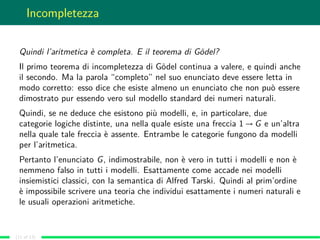 Incompletezza
Quindi l’aritmetica è completa. E il teorema di Gödel?
Il primo teorema di incompletezza di Gödel continua a valere, e quindi anche
il secondo. Ma la parola “completo” nel suo enunciato deve essere letta in
modo corretto: esso dice che esiste almeno un enunciato che non può essere
dimostrato pur essendo vero sul modello standard dei numeri naturali.
Quindi, se ne deduce che esistono più modelli, e, in particolare, due
categorie logiche distinte, una nella quale esiste una freccia 1 → G e un’altra
nella quale tale freccia è assente. Entrambe le categorie fungono da modelli
per l’aritmetica.
Pertanto l’enunciato G, indimostrabile, non è vero in tutti i modelli e non è
nemmeno falso in tutti i modelli. Esattamente come accade nei modelli
insiemistici classici, con la semantica di Alfred Tarski. Quindi al prim’ordine
è impossibile scrivere una teoria che individui esattamente i numeri naturali e
le usuali operazioni aritmetiche.
(11 of 13)
 