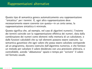 Rappresentazioni alternative
Questo tipo di semantica genera automaticamente una rappresentazione
“sintattica” per i termini. E, ogni altra rappresentazione deve
necessariamente essere coerente con questa—in un certo senso, la
rappresentazione sintattica è minimale.
Questo signiﬁca che, ad esempio, nel caso di algoritmi numerici, l’insieme
dei termini coincide con la rappresentazione eﬀettiva dei numeri, data dalla
combinazione dei numeri come elementi nella memoria di un calcolatore, e
dalle funzioni calcolabili che su tali elementi possono essere costruite. La
semantica garantisce che ogni valore che possa essere calcolato corrisponde
ad un programma, davvero costruito dall’algoritmo numerico, e che fornisce
un metodo per calcolare il valore desiderato con una precisione arbitraria, e
controllabile, avendo “abbastanza” spazio e tempo per “scrivere” il valore
nel formato usuale.
(12 of 13)
 