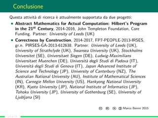 Conclusione
Questa attività di ricerca è attualmente supportata da due progetti:
Abstract Mathematics for Actual Computation: Hilbert’s Program
in the 21st Century, 2014-2016, John Templeton Foundation, Core
Funding. Partner: University of Leeds (UK)
Correctness by Construction, 2014-2017, FP7-PEOPLE-2013-IRSES,
gr.n. PIRSES-GA-2013-612638. Partner: University of Leeds (UK),
University of Strathclyde (UK), Swansea University (UK), Stockholms
Universitet (SE), Universitaet Siegen (DE), Ludwig-Maximilians
Universitaet Muenchen (DE), Università degli Studi di Padova (IT),
Università degli Studi di Genova (IT), Japan Advanced Institute of
Science and Technology (JP), University of Canterbury (NZ), The
Australian National University (AU), Institute of Mathematical Sciences
(IN), Carnegie Mellon University (US), Hankyong National University
(KR), Kyoto University (JP), National Institute of Informatics (JP),
Tohoku University (JP), University of Gothenburg (SE), University of
Ljubljana (SI)
CC BY: $

C
Marco Benini 2015
(13 of 13)
 