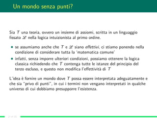 Un mondo senza punti?
Sia T una teoria, ovvero un insieme di assiomi, scritta in un linguaggio
ﬁssato L nella logica intuizionista al primo ordine.
se assumiamo anche che T e L siano eﬀettivi, ci stiamo ponendo nella
condizione di considerare tutta la ‘matematica comune’
infatti, senza imporre ulteriori condizioni, possiamo ottenere la logica
classica richiedendo che T contenga tutte le istanze del principio del
terzo escluso, e questo non modiﬁca l’eﬀettività di T
L’idea è fornire un mondo dove T possa essere interpretata adeguatamente e
che sia “privo di punti”, in cui i termini non vengano interpretati in qualche
universo di cui dobbiamo presupporre l’esistenza.
(3 of 13)
 
