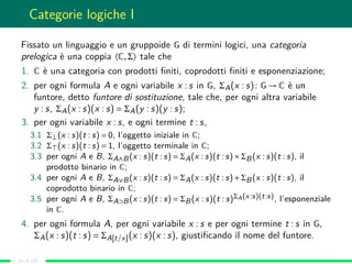 Categorie logiche I
Fissato un linguaggio e un gruppoide G di termini logici, una categoria
prelogica è una coppia 〈C,Σ〉 tale che
1. C è una categoria con prodotti ﬁniti, coprodotti ﬁniti e esponenziazione;
2. per ogni formula A e ogni variabile x : s in G, ΣA(x : s): G → C è un
funtore, detto funtore di sostituzione, tale che, per ogni altra variabile
y : s, ΣA(x : s)(x : s) = ΣA(y : s)(y : s);
3. per ogni variabile x : s, e ogni termine t : s,
3.1 Σ⊥(x : s)(t : s) = 0, l’oggetto iniziale in C;
3.2 Σ (x : s)(t : s) = 1, l’oggetto terminale in C;
3.3 per ogni A e B, ΣA∧B(x : s)(t : s) = ΣA(x : s)(t : s)×ΣB(x : s)(t : s), il
prodotto binario in C;
3.4 per ogni A e B, ΣA∨B(x : s)(t : s) = ΣA(x : s)(t : s)+ΣB(x : s)(t : s), il
coprodotto binario in C;
3.5 per ogni A e B, ΣA⊃B(x : s)(t : s) = ΣB(x : s)(t : s)ΣA(x:s)(t:s), l’esponenziale
in C.
4. per ogni formula A, per ogni variabile x : s e per ogni termine t : s in G,
ΣA(x : s)(t : s) = ΣA[t/x](x : s)(x : s), giustiﬁcando il nome del funtore.
(4 of 13)
 