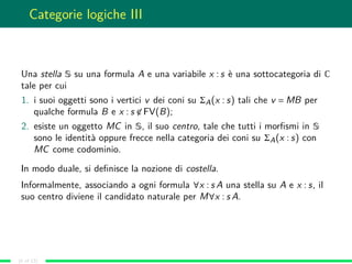 Categorie logiche III
Una stella S su una formula A e una variabile x : s è una sottocategoria di C
tale per cui
1. i suoi oggetti sono i vertici v dei coni su ΣA(x : s) tali che v = MB per
qualche formula B e x : s ∈ FV(B);
2. esiste un oggetto MC in S, il suo centro, tale che tutti i morﬁsmi in S
sono le identità oppure frecce nella categoria dei coni su ΣA(x : s) con
MC come codominio.
In modo duale, si deﬁnisce la nozione di costella.
Informalmente, associando a ogni formula ∀x : s A una stella su A e x : s, il
suo centro diviene il candidato naturale per M∀x : s A.
(6 of 13)
 