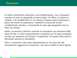 Estensioni
In realtà la deﬁnizione presentata è una sempliﬁcazione: non è necessario
assumere di avere un gruppoide di termini logici. In eﬀetti, la nozione di
variabile, e di variabile libera in una formula, possono essere sintetizzate a
partire dai funtori di sostituzione, rendendo la sintassi dei termini
completamente astratta, e consentendo di usare ogni gruppoide come se
fosse una sintassi.
Inoltre, la semantica illustrata consente di interpretare una estensione della
teoria dei tipi, in modo sostanzialmente consistente con la teoria omotopica
dei tipi, pur essendone più limitata in espressività. Da questo fatto nasce la
deﬁnizione astratta di calcolabilità.
Inﬁne, la semantica vista come interpretazione di una teoria dei tipi,
naturalmente suggerisce di interpretare i tipi come modelli di teorie logiche.
(9 of 13)
 
