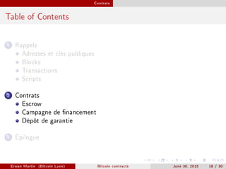 Contrats
Table of Contents
1 Rappels
Adresses et clés publiques
Blocks
Transactions
Scripts
2 Contrats
Escrow
Campagne de nancement
Dépôt de garantie
3 Épilogue
Erwan Martin (Bitcoin Lyon) Bitcoin contracts June 30, 2015 18 / 30
 