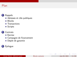 Plan
1 Rappels
Adresses et clés publiques
Blocks
Transactions
Scripts
2 Contrats
Escrow
Campagne de nancement
Dépôt de garantie
3 Épilogue
Erwan Martin (Bitcoin Lyon) Bitcoin contracts June 30, 2015 2 / 30
 