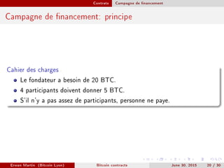 Contrats Campagne de nancement
Campagne de nancement: principe
Cahier des charges
Le fondateur a besoin de 20 BTC.
4 participants doivent donner 5 BTC.
S'il n'y a pas assez de participants, personne ne paye.
Erwan Martin (Bitcoin Lyon) Bitcoin contracts June 30, 2015 20 / 30
 