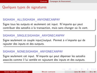 Contrats Campagne de nancement
Quelques types de signatures
SIGHASH_ALL|SIGHASH_ANYONECANPAY
Signe tous les outputs et seulement cet input. N'importe qui peut
contribuer des satoshis à la transaction, mais sans changer où ils vont.
SIGHASH_SINGLE|SIGHASH_ANYONECANPAY
Signe seulement ce couple input/output. Permet à n'importe qui de
rajouter des inputs et des outputs.
SIGHASH_NONE|SIGHASH_ANYONECANPAY
Signe seulement cet input. N'importe qui peut dépenser les satoshis
associés comme il lui semble en rajoutant des inputs et des outputs.
Erwan Martin (Bitcoin Lyon) Bitcoin contracts June 30, 2015 23 / 30
 