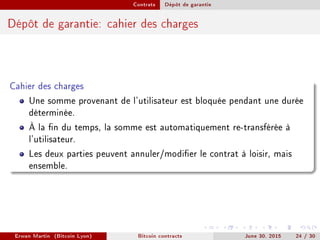 Contrats Dépôt de garantie
Dépôt de garantie: cahier des charges
Cahier des charges
Une somme provenant de l'utilisateur est bloquée pendant une durée
déterminée.
À la n du temps, la somme est automatiquement re-transférée à
l'utilisateur.
Les deux parties peuvent annuler/modier le contrat à loisir, mais
ensemble.
Erwan Martin (Bitcoin Lyon) Bitcoin contracts June 30, 2015 24 / 30
 