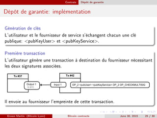 Contrats Dépôt de garantie
Dépôt de garantie: implémentation
Génération de clés
L'utilisateur et le fournisseur de service s'échangent chacun une clé
publique: pubKeyUser et pubKeyService.
Première transaction
L'utilisateur génère une transaction à destination du fournisseur nécessitant
les deux signatures associées.
Tx #42
OP_2 pubUser pubKeyService OP_2 OP_CHECKMULTISIGInput 1
Tx #37
Output 1
10 BTC
Il envoie au fournisseur l'empreinte de cette transaction.
Erwan Martin (Bitcoin Lyon) Bitcoin contracts June 30, 2015 25 / 30
 