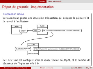 Contrats Dépôt de garantie
Dépôt de garantie: implémentation
Transaction retour
Le fournisseur génère une deuxième transaction qui dépense la première et
la renvoi à l'utilisateur.
Tx #42
OP_2 pubUser pubKeyService OP_2 OP_CHECKMULTISIGInput 1
Tx #37
Output 1
10 BTC
Tx #63
OP_DUP OP_HASH160 pubKeyLocataire OP_EQUALVERIFY OP_CHECKSIG
OP_FALSE 0 sigService
LockTime: 6 mois
Sequence number: 0
Le LockTime est conguré selon la durée voulue du dépôt, et le numéro de
séquence de l'input est mis à 0.
Erwan Martin (Bitcoin Lyon) Bitcoin contracts June 30, 2015 26 / 30
 