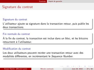 Contrats Dépôt de garantie
Signature du contrat
Signature du contrat
L'utilisateur ajoute sa signature dans la transaction retour, puis publie les
deux transactions.
Fin normale du contrat
À la n du contrat, la transaction est inclue dans un bloc, et les bitcoins
retournent à l'utilisateur.
Modication du contrat
Les deux utilisateurs peuvent recréer une transaction retour avec des
modalités diérentes, en incrémentant le Sequence Number.
Erwan Martin (Bitcoin Lyon) Bitcoin contracts June 30, 2015 27 / 30
 