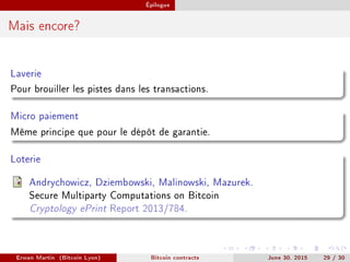 Épilogue
Mais encore?
Laverie
Pour brouiller les pistes dans les transactions.
Micro paiement
Même principe que pour le dépôt de garantie.
Loterie
Andrychowicz, Dziembowski, Malinowski, Mazurek.
Secure Multiparty Computations on Bitcoin
Cryptology ePrint Report 2013/784.
Erwan Martin (Bitcoin Lyon) Bitcoin contracts June 30, 2015 29 / 30
 