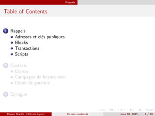 Rappels
Table of Contents
1 Rappels
Adresses et clés publiques
Blocks
Transactions
Scripts
2 Contrats
Escrow
Campagne de nancement
Dépôt de garantie
3 Épilogue
Erwan Martin (Bitcoin Lyon) Bitcoin contracts June 30, 2015 3 / 30
 