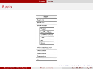 Rappels Blocks
Blocks
Magic no
Block size
Block header
Version
hashPrevBlock
hashMerkleRoot
Time
Bits
Nonce
Transaction counter
Transaction
Transaction
Transaction
...
Block
Erwan Martin (Bitcoin Lyon) Bitcoin contracts June 30, 2015 5 / 30
 