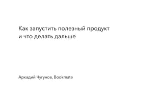 Как запустить полезный продукт
и что делать дальше
Аркадий Чугунов, Bookmate
 