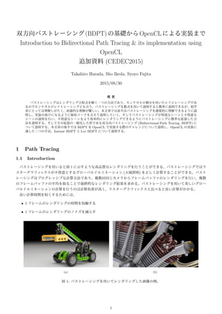 双方向パストレーシング(BDPT)の基礎からOpenCLによる実装まで
Introduction to Bidirectional Path Tracing & its implementation using
OpenCL
追加資料 (CEDEC2015)
Takahiro Harada, Sho Ikeda, Syoyo Fujita
2015/08/30
概 要
パストレーシングはレンダリング方程式を解く一つの方法であり、モンテカルロ積分を用いたレイとレーシングであ
るのでモンテカルロレイトレーシングとも言う。パストレーシングを数式を用いて説明すると簡単に説明できるが、初学
者にとっては理解しがたく、直感的な理解が難しい。本文章では前半はパストレーシングを感覚的に理解できるように説
明し、実装の助けになるように疑似コードを交えて説明していく。そしてパストレーシングが得意なシーンと不得意な
シーンの説明を行い、不得意なシーンをより効率的にレンダリングできるようにパストレーシングに簡単な拡張した方
法を説明する。そしてその拡張の一般化した形である双方向パストレーシング (Bidirectional Path Tracing, BDPT) に
ついて説明する。本文章の後半では BDPT を OpenCL で実装する際のチャレンジについて説明し、OpenCL の実装に
適した二つの手法、Instant BDPT と Lvc BDPT について説明する。
1 Path Tracing
1.1 Introduction
パストレーシングを用いると図 1 に示すような高品質なレンダリングを行うことができる。パストレーシングではラ
スターグラフィックスが不得意とするグローバルイルミネーション (大域照明) を正しく計算することができる。パスト
レーシングはプログレッシブな計算方法であり、複数回同じカメラからフレームバッファのレンダリングを行い、複数
のフレームバッファの平均を取ることで最終的なレンダリング結果を求める。パストレーシングを用いて美しいグロー
バルイルミネーションの計算を行うのは計算負荷が高く、ラスターグラフィックスと比べると長い計算がかかる。
長い計算時間を短くするためには、
• 1 フレームのレンダリングの時間を短縮する
• 1 フレームのレンダリングのノイズを減らす
(a) (b)
図 1: パストレーシングを用いてレンダリングした画像の例。
1
 