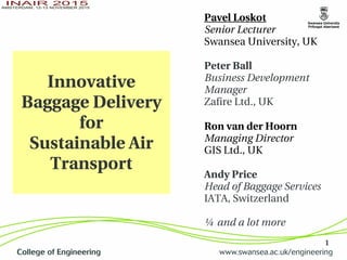 1
Innovative 
Baggage Delivery 
for
Sustainable Air 
Transport
Pavel Loskot
Senior Lecturer
Swansea University, UK
Peter Ball
Business Development
Manager
Zafire Ltd., UK
Ron van der Hoorn
Managing Director
GIS Ltd., UK
Andy Price
Head of Baggage Services 
IATA, Switzerland
… and a lot more
 