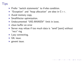 .
.
.
.
.
.
.
.
.
.
.
.
.
.
.
.
.
.
.
.
.
.
.
.
.
.
.
.
.
.
.
.
.
.
.
.
.
.
.
.
.
.
.
.
Tips
▶ Prefer “switch statements” to if-else condition.
▶ “Exception” and “heap allocation” are slow in C++.
▶ Avoid memory copy.
▶ SmallVector optimization.
▶ Undocumented “UIO MAXIOV” limit in iovec.
▶ clean buﬀer on error
▶ Server may refuse if too much data is “send”(sent) without
“recv”-ing
▶ Lazy connecting.
▶ GIL issue.
▶ gevent issue.
 