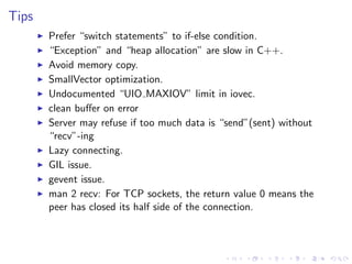 .
.
.
.
.
.
.
.
.
.
.
.
.
.
.
.
.
.
.
.
.
.
.
.
.
.
.
.
.
.
.
.
.
.
.
.
.
.
.
.
.
.
.
.
Tips
▶ Prefer “switch statements” to if-else condition.
▶ “Exception” and “heap allocation” are slow in C++.
▶ Avoid memory copy.
▶ SmallVector optimization.
▶ Undocumented “UIO MAXIOV” limit in iovec.
▶ clean buﬀer on error
▶ Server may refuse if too much data is “send”(sent) without
“recv”-ing
▶ Lazy connecting.
▶ GIL issue.
▶ gevent issue.
▶ man 2 recv: For TCP sockets, the return value 0 means the
peer has closed its half side of the connection.
 