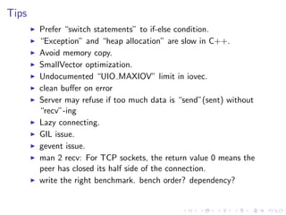 .
.
.
.
.
.
.
.
.
.
.
.
.
.
.
.
.
.
.
.
.
.
.
.
.
.
.
.
.
.
.
.
.
.
.
.
.
.
.
.
.
.
.
.
Tips
▶ Prefer “switch statements” to if-else condition.
▶ “Exception” and “heap allocation” are slow in C++.
▶ Avoid memory copy.
▶ SmallVector optimization.
▶ Undocumented “UIO MAXIOV” limit in iovec.
▶ clean buﬀer on error
▶ Server may refuse if too much data is “send”(sent) without
“recv”-ing
▶ Lazy connecting.
▶ GIL issue.
▶ gevent issue.
▶ man 2 recv: For TCP sockets, the return value 0 means the
peer has closed its half side of the connection.
▶ write the right benchmark. bench order? dependency?
 