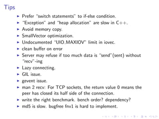 .
.
.
.
.
.
.
.
.
.
.
.
.
.
.
.
.
.
.
.
.
.
.
.
.
.
.
.
.
.
.
.
.
.
.
.
.
.
.
.
.
.
.
.
Tips
▶ Prefer “switch statements” to if-else condition.
▶ “Exception” and “heap allocation” are slow in C++.
▶ Avoid memory copy.
▶ SmallVector optimization.
▶ Undocumented “UIO MAXIOV” limit in iovec.
▶ clean buﬀer on error
▶ Server may refuse if too much data is “send”(sent) without
“recv”-ing
▶ Lazy connecting.
▶ GIL issue.
▶ gevent issue.
▶ man 2 recv: For TCP sockets, the return value 0 means the
peer has closed its half side of the connection.
▶ write the right benchmark. bench order? dependency?
▶ md5 is slow. bugfree fnv1 is hard to implement.
 