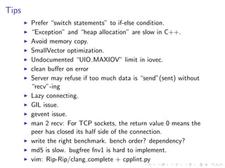 .
.
.
.
.
.
.
.
.
.
.
.
.
.
.
.
.
.
.
.
.
.
.
.
.
.
.
.
.
.
.
.
.
.
.
.
.
.
.
.
.
.
.
.
Tips
▶ Prefer “switch statements” to if-else condition.
▶ “Exception” and “heap allocation” are slow in C++.
▶ Avoid memory copy.
▶ SmallVector optimization.
▶ Undocumented “UIO MAXIOV” limit in iovec.
▶ clean buﬀer on error
▶ Server may refuse if too much data is “send”(sent) without
“recv”-ing
▶ Lazy connecting.
▶ GIL issue.
▶ gevent issue.
▶ man 2 recv: For TCP sockets, the return value 0 means the
peer has closed its half side of the connection.
▶ write the right benchmark. bench order? dependency?
▶ md5 is slow. bugfree fnv1 is hard to implement.
▶ vim: Rip-Rip/clang complete + cpplint.py
 
