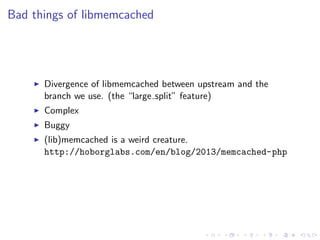 .
.
.
.
.
.
.
.
.
.
.
.
.
.
.
.
.
.
.
.
.
.
.
.
.
.
.
.
.
.
.
.
.
.
.
.
.
.
.
.
.
.
.
.
Bad things of libmemcached
▶ Divergence of libmemcached between upstream and the
branch we use. (the “large split” feature)
▶ Complex
▶ Buggy
▶ (lib)memcached is a weird creature.
http://hoborglabs.com/en/blog/2013/memcached-php
 